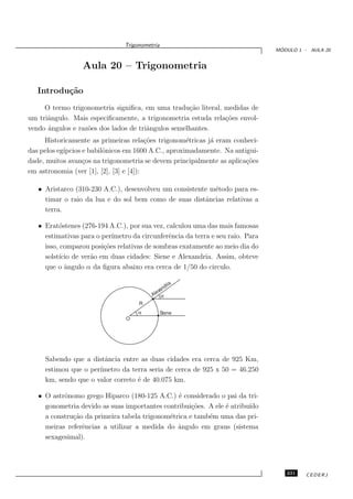 Trigonometria
                                                                                 ´
                                                                                MODULO 1 - AULA 20


                 Aula 20 – Trigonometria

   Introdu¸˜o
          ca
     O termo trigonometria signiﬁca, em uma tradu¸˜o literal, medidas de
                                                    ca
um triˆngulo. Mais especiﬁcamente, a trigonometria estuda rela¸˜es envol-
      a                                                       co
vendo ˆngulos e raz˜es dos lados de triˆngulos semelhantes.
      a            o                   a
     Historicamente as primeiras rela¸˜es trigonom´tricas j´ eram conheci-
                                         co          e     a
das pelos eg´
            ıpcios e babilˆnicos em 1600 A.C., aproximadamente. Na antigui-
                          o
dade, muitos avan¸os na trigonometria se devem principalmente as aplica¸˜es
                   c                                                   co
em astronomia (ver [1], [2], [3] e [4]):

   • Aristarco (310-230 A.C.), desenvolveu um consistente m´todo para es-
                                                           e
     timar o raio da lua e do sol bem como de suas distˆncias relativas a
                                                        a
     terra.

   • Erat´stenes (276-194 A.C.), por sua vez, calculou uma das mais famosas
          o
     estimativas para o per´
                           ımetro da circunferˆncia da terra e seu raio. Para
                                               e
     isso, comparou posi¸˜es relativas de sombras exatamente ao meio dia do
                        co
     solst´ de ver˜o em duas cidades: Siene e Alexandria. Assim, obteve
          ıcio      a
     que o ˆngulo α da ﬁgura abaixo era cerca de 1/50 do circulo.
            a

                                                     a
                                                  dri
                                              an
                                            ex
                                          Al α
                                     R
                                     α          Siene
                                O




     Sabendo que a distˆncia entre as duas cidades era cerca de 925 Km,
                        a
     estimou que o per´
                      ımetro da terra seria de cerca de 925 x 50 = 46.250
     km, sendo que o valor correto ´ de 40.075 km.
                                   e

   • O astrˆnomo grego Hiparco (180-125 A.C.) ´ considerado o pai da tri-
           o                                    e
     gonometria devido as suas importantes contribui¸˜es. A ele ´ atribu´
                                                     co         e       ıdo
     a constru¸˜o da primeira tabela trigonom´trica e tamb´m uma das pri-
              ca                             e            e
     meiras referˆncias a utilizar a medida do ˆngulo em graus (sistema
                 e                              a
     sexagesimal).




                                                                                   231    CEDERJ
 