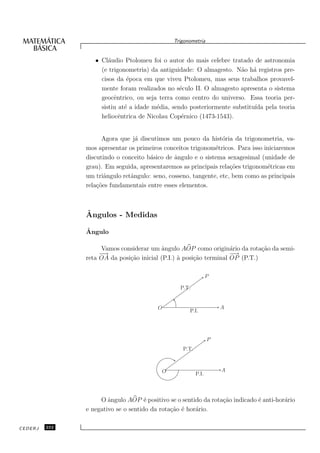 Trigonometria


                  • Cl´udio Ptolomeu foi o autor do mais celebre tratado de astronomia
                       a
                    (e trigonometria) da antiguidade: O almagesto. N˜o h´ registros pre-
                                                                      a a
                    cisos da ´poca em que viveu Ptolomeu, mas seus trabalhos provavel-
                              e
                    mente foram realizados no s´culo II. O almagesto apresenta o sistema
                                                 e
                    geocˆntrico, ou seja terra como centro do universo. Essa teoria per-
                         e
                    sistiu at´ a idade m´dia, sendo posteriormente substitu´ pela teoria
                             e          e                                  ıda
                    heliocˆntrica de Nicolau Cop´rnico (1473-1543).
                           e                      e


                     Agora que j´ discutimos um pouco da hist´ria da trigonometria, va-
                                 a                               o
               mos apresentar os primeiros conceitos trigonom´tricos. Para isso iniciaremos
                                                              e
               discutindo o conceito b´sico de ˆngulo e o sistema sexagesimal (unidade de
                                      a        a
               grau). Em seguida, apresentaremos as principais rela¸˜es trigonom´tricas em
                                                                    co           e
               um triˆngulo retˆngulo: seno, cosseno, tangente, etc, bem como as principais
                      a        a
               rela¸˜es fundamentais entre esses elementos.
                   co



               ˆ
               Angulos - Medidas
               ˆ
               Angulo

                    Vamos considerar um ˆngulo AOP como origin´rio da rota¸˜o da semi-
                                          a                         a         ca
                    −→                                              − →
               reta OA da posi¸˜o inicial (P.I.) ` posi¸˜o terminal OP (P.T.)
                              ca                 a     ca

                                                                P

                                                 P.T.


                                         O                          A
                                                    P.I.




                                                                P
                                                  P.T.



                                          O                         A
                                                         P.I.



                    O ˆngulo AOP ´ positivo se o sentido da rota¸˜o indicado ´ anti-hor´rio
                       a             e                          ca           e         a
               e negativo se o sentido da rota¸˜o ´ hor´rio.
                                              ca e     a

CEDERJ   232
 