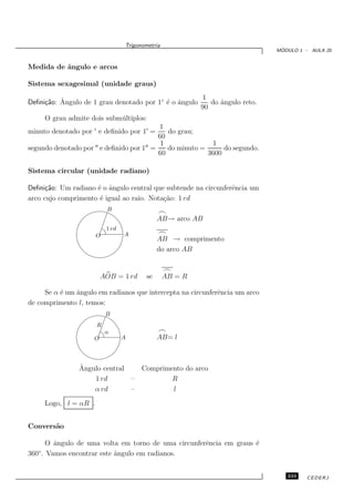 Trigonometria
                                                                               ´
                                                                              MODULO 1 - AULA 20


Medida de ˆngulo e arcos
          a

Sistema sexagesimal (unidade graus)
                                                       1
     ca ˆ
Deﬁni¸˜o: Angulo de 1 grau denotado por 1◦ ´ o ˆngulo
                                           e a           do ˆngulo reto.
                                                            a
                                                      90
       O grau admite dois subm´ ltiplos:
                              u
                                            1
minuto denotado por ′ e deﬁnido por 1′ =       do grau;
                                            60
                                             1              1
segundo denotado por ′′ e deﬁnido por 1′′ =    do minuto =      do segundo.
                                            60             3600

Sistema circular (unidade radiano)

Deﬁni¸˜o: Um radiano ´ o ˆngulo central que subtende na circunferˆncia um
      ca             e a                                         e
arco cujo comprimento ´ igual ao raio. Nota¸˜o: 1 rd
                      e                    ca
                            B
                                                 ⌢
                                                 AB→ arco AB
                            1 rd
                        O          A             ⌢
                                                 AB → comprimento
                                                 do arco AB

                                                   ⌢
                           AOB = 1 rd       se     AB = R

     Se α ´ um ˆngulo em radianos que intercepta na circunferˆncia um arco
          e    a                                             e
de comprimento l, temos:
                            B
                        R
                            α                    ⌢
                       O           A             AB= l



                  ˆ
                  Angulo central           Comprimento do arco
                      1 rd             –           R
                      α rd             –           l
       Logo, l = αR .


Convers˜o
       a

      O ˆngulo de uma volta em torno de uma circunferˆncia em graus ´
        a                                            e              e
   ◦
360 . Vamos encontrar este ˆngulo em radianos.
                           a


                                                                                 233    CEDERJ
 