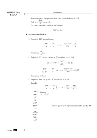 Trigonometria


                   Sabemos que o comprimento de uma circunferˆncia ´ 2πR.
                                                             e     e
                            2πR
                   Da´ α =
                     ı,           ⇒ α = 2π.
                             R
                   Portanto a rela¸˜o entre os sistemas ´:
                                  ca                    e

                                                360◦ ↔ 2π.

               Exerc´
                    ıcios resolvidos

                 1. Exprimir 120◦ em radianos.

                                     360◦ – 2π                  120◦ · 2π   2π
                                                     ⇒ x=             ◦
                                                                          =
                                     120◦ – x                     360        3

                                2π
                    Resposta:      rd.
                                 3
                 2. Exprimir 60◦ 15′ em radianos. (Considere π = 3, 14)
                                                                 ◦
                                                           15
                                         60◦ 15′ = 60◦ +             = 60, 25◦
                                                           60

                                   360◦ – 2π                    60, 25◦ · 2π
                                                    ⇒ x=                     = 1, 05
                                  60, 25◦ – x                       360◦

                    Resposta: 1, 05rd.
                 3. Exprimir 1 rd em graus. (Considere π = 3, 14)
                    Solu¸˜o
                        ca
                                     360◦ – 2π                       360◦   180
                                                        ⇒ x=              =
                                      x – 1                           2π    3, 14
                      1800’0 | 3 14
                      2300    57◦ 19′ 29′′
                       102◦
                        60
                      6120′
                      2980′                   Temos que 1 rd ´, aproximadamente, 57◦ 19′ 29′′ .
                                                             e
                       154′
                        60
                      9240′′
                      2960
                       134′′




CEDERJ   234
 