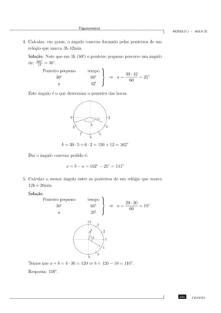 Trigonometria
                                                                                           ´
                                                                                          MODULO 1 - AULA 20


4. Calcular, em graus, o ˆngulo convexo formado pelos ponteiros de um
                         a
   rel´gio que marca 3h 42min.
      o
  Solu¸˜o: Note que em 1h (60′) o ponteiro pequeno percorre um ˆngulo
      ca                                                        a
      360◦
  de: 12 = 30◦ .
                                       
           Ponteiro pequeno     tempo            30 · 42
                  30◦             60′      ⇒ a=            = 21◦
                                       
                                                    60
                   a              42′

  Este ˆngulo ´ o que determina o ponteiro das horas.
       a      e




                         9                         a               3
                                           b                   4
                             8
                                 7                     5
                                       6

                     b = 30 · 5 + 6 · 2 = 150 + 12 = 162◦

  Da´ o ˆngulo convexo pedido ´:
    ı a                       e

                       x = b − a = 162◦ − 21◦ = 141◦

5. Calcular o menor ˆngulo entre os ponteiros de um rel´gio que marca
                    a                                  o
   12h e 20min.
  Solu¸˜o:
      ca                                                   
         Ponteiro pequeno             tempo                
                                                                         20 · 30
                30◦                     60′                        ⇒ a=           = 10◦
                                                           
                                                                           60
                 a                      20′

                                      12
                                                   1
                                       a                   2
                                               b               3

                                                           4
                                                   5
                                       6
  Temos que a + b = 4 · 30 = 120 ⇒ b = 120 − 10 = 110◦ .
  Resposta: 110◦ .




                                                                                             235    CEDERJ
 