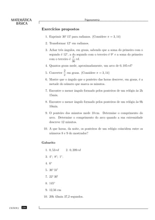 Trigonometria


               Exerc´
                    ıcios propostos
                 1. Exprimir 30◦ 15′ para radianos. (Considere π = 3, 14)

                 2. Transformar 12◦ em radianos.

                 3. Achar trˆs ˆngulos, em graus, sabendo que a soma do primeiro com o
                            e a
                    segundo ´ 12◦ , a do segundo com o terceiro ´ 9◦ e a soma do primeiro
                            e                                   e
                                      π
                    com o terceiro ´e    rd.
                                      36
                 4. Quantos graus mede, aproximadamente, um arco de 0, 105 rd?
                              2
                 5. Converter    em graus. (Considere π = 3, 14)
                              π
                 6. Mostre que o ˆngulo que o ponteiro das horas descreve, em graus, ´ a
                                  a                                                  e
                    metade do n´ mero que marca os minutos.
                                u

                 7. Encontre o menor ˆngulo formado pelos ponteiros de um rel´gio `s 2h
                                     a                                       o    a
                    15min.

                 8. Encontre o menor ˆngulo formado pelos ponteiros de um rel´gio `s 9h
                                     a                                       o    a
                    10min.

                 9. O ponteiro dos minutos mede 10 cm. Determine o comprimento do
                    arco. Determine o comprimento do arco quando a sua extremidade
                    descreve 12 minutos.

                10. A que horas, da noite, os ponteiros de um rel´gio coincidem entre os
                                                                 o
                    n´ meros 8 e 9 do mostrador?
                     u


               Gabarito

                 1. 0, 53 rd         2. 0, 209 rd

                 3. 4◦ ; 8◦ ; 1◦ .

                 4. 6◦

                 5. 36◦ 31′

                 7. 22◦ 30′

                 8. 145◦

                 9. 12,56 cm

                10. 20h 43min 37,2 segundos.


CEDERJ   236
 