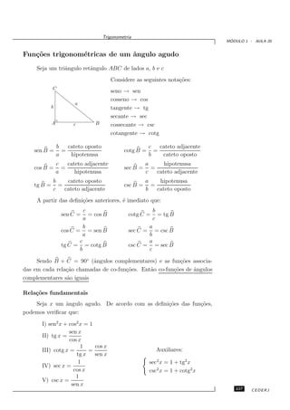 Trigonometria
                                                                                  ´
                                                                                 MODULO 1 - AULA 20


Fun¸˜es trigonom´tricas de um ˆngulo agudo
   co           e             a
     Seja um triˆngulo retˆngulo ABC de lados a, b e c
                a         a
                                        Considere as seguintes nota¸˜es:
                                                                   co
             C
                                        seno → sen
                                        cosseno → cos
                        a
             b                          tangente → tg
                                        secante → sec
             A         c        B       cossecante → csc
                                        cotangente → cotg

                 b   cateto oposto                        c   cateto adjacente
    sen B =        =                          cotg B =      =
                 a    hipotenusa                          b    cateto oposto
                 c   cateto adjacente                   a      hipotenusa
    cos B =        =                          sec B =     =
                 a      hipotenusa                      c   cateto adjacente
             b    cateto oposto                         a    hipotenusa
    tg B =     =                              csc B =     =
             c   cateto adjacente                       b   cateto oposto
     A partir das deﬁni¸˜es anteriores, ´ imediato que:
                       co               e
                            c                              b
                   sen C =    = cos B           cotg C =     = tg B
                            a                              c
                            b                          a
                   cos C = = sen B              sec C =  = csc B
                            a                          b
                          c                            a
                   tg C = = cotg B              csc C = = sec B
                          b                            c

     Sendo B + C = 90◦ (ˆngulos complementares) e as fun¸˜es associa-
                          a                                co
das em cada rela¸˜o chamadas de co-fun¸˜es. Ent˜o co-fun¸˜es de ˆngulos
                ca                    co       a        co      a
complementares s˜o iguais
                a

Rela¸˜es fundamentais
    co
    Seja x um ˆngulo agudo. De acordo com as deﬁni¸˜es das fun¸˜es,
                a                                 co          co
podemos veriﬁcar que:

       I) sen2 x + cos2 x = 1
                   sen x
       II) tg x =
                   cos x
                        1     cos x
       III) cotg x =       =                                Auxiliares:
                      tg x    sen x
                       1                                  sec2 x = 1 + tg2 x
       IV) sec x =
                     cos x                                csc2 x = 1 + cotg2 x
                      1
       V) csc x =
                    sen x
                                                                                    237    CEDERJ
 