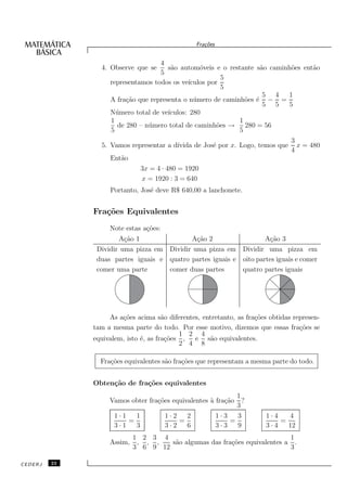 Fra¸oes
                                                    c˜


                                    4
                4. Observe que se     s˜o autom´veis e o restante s˜o caminh˜es ent˜o
                                       a         o                 a        o      a
                                    5
                                                         5
                   representamos todos os ve´ıculos por
                                                         5
                                                                    5 4    1
                   A fra¸˜o que representa o n´ mero de caminh˜es ´ − =
                        ca                     u               o e
                                                                    5 5    5
                   N´ mero total de ve´
                     u                ıculos: 280
                   1                                         1
                     de 280 – n´ mero total de caminh˜es → 280 = 56
                               u                       o
                   5                                         5
                                                                                3
                5. Vamos representar a d´
                                        ıvida de Jos´ por x. Logo, temos que
                                                    e                             x = 480
                                                                                4
                   Ent˜o
                      a
                               3x = 4 · 480 = 1920
                               x = 1920 : 3 = 640
                   Portanto, Jos´ deve R$ 640,00 a lanchonete.
                                e


              Fra¸˜es Equivalentes
                 co
                   Note estas a¸˜es:
                               co
                      A¸˜o 1
                        ca                 A¸˜o 2
                                             ca                    A¸˜o 3
                                                                     ca
               Dividir uma pizza em Dividir uma pizza em Dividir uma pizza em
               duas partes iguais e quatro partes iguais e oito partes iguais e comer
               comer uma parte      comer duas partes      quatro partes iguais




                   As a¸˜es acima s˜o diferentes, entretanto, as fra¸˜es obtidas represen-
                       co             a                             co
              tam a mesma parte do todo. Por esse motivo, dizemos que essas fra¸˜es se
                                                                                   co
                                           1 2 4
              equivalem, isto ´, as fra¸˜es ,
                              e        co      e s˜o equivalentes.
                                                    a
                                           2 4 8

                Fra¸˜es equivalentes s˜o fra¸˜es que representam a mesma parte do todo.
                   co                 a     co


              Obten¸˜o de fra¸˜es equivalentes
                   ca        co
                                                                1
                   Vamos obter fra¸˜es equivalentes ` fra¸˜o
                                  co                a    ca       ?
                                                                3
                     1·1   1           1·2   2             1·3   3     1·4   4
                         =                 =                   =           =
                     3·1   3           3·2   6             3·3   9     3·4   12
                            1 2 3 4                                        1
                   Assim,    , , ,   s˜o algumas das fra¸˜es equivalentes a .
                                      a                 co
                            3 6 9 12                                       3

CEDERJ   22
 