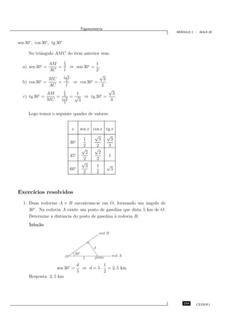 Trigonometria
                                                                            ´
                                                                           MODULO 1 - AULA 20


sen 30◦ , cos 30◦ , tg 30◦

      No triˆngulo AMC do item anterior vem:
            a
                   l
              AM                 1
  a) sen 30◦ =   = 2 ⇒ sen 30◦ = .
              AC   l             2
                    √
                   l 3
                                   √
           ◦  MC     2         ◦     3
  b) cos 30 =    =     ⇒ cos 30 =      .
              AC     l              2
                          l
                                                √
               AM         2        1              3
   c) tg 30◦ =    =       √      = √ ⇒ tg 30◦ =     .
               MC        l 3        3            3
                          2


      Logo temos o seguinte quadro de valores:


                                 x        sen x cos x tg x
                                                 √    √
                                            1      3     3
                                 30◦
                                            2     2    3
                                           √     √
                                             2     2
                                 45◦                   1
                                            2     2
                                           √
                                             3    1   √
                                 60◦                     3
                                            2     2



Exerc´
     ıcios resolvidos
   1. Duas rodovias A e B encontram-se em O, formando um ˆngulo de
                                                               a
        ◦
      30 . Na rodovia A existe um posto de gasolina que dista 5 km de O.
      Determine a distˆncia do posto de gasolina ` rodovia B.
                      a                          a
      Solu¸˜o:
          ca
                                                      rod B


                                                  d
                                          ◦
                                     30
                             O                    posto       rod A
                                              5
                                       d          1
                      sen 30◦ =          ⇒ d = 5 · = 2, 5 km
                                       5          2
      Resposta: 2, 5 km




                                                                              239    CEDERJ
 