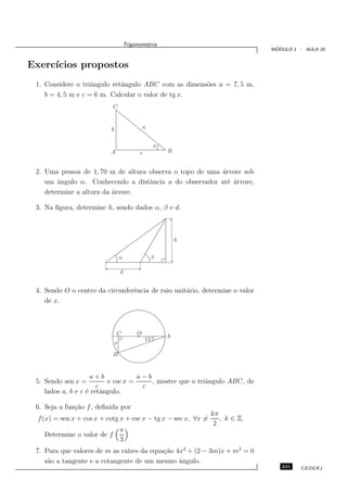Trigonometria
                                                                                  ´
                                                                                 MODULO 1 - AULA 20


Exerc´
     ıcios propostos
 1. Considere o triˆngulo retˆngulo ABC com as dimens˜es a = 7, 5 m,
                    a        a                       o
    b = 4, 5 m e c = 6 m. Calcular o valor de tg x.
                             C


                           b                     a


                                                       x
                           A                 c             B


 2. Uma pessoa de 1, 70 m de altura observa o topo de uma ´rvore sob
                                                          a
    um ˆngulo α. Conhecendo a distˆncia a do observador at´ ´rvore,
        a                           a                       e a
    determine a altura da ´rvore.
                          a

 3. Na ﬁgura, determine h, sendo dados α, β e d.



                                                               h


                                   α                 β

                                   d


 4. Sendo O o centro da circunferˆncia de raio unit´rio, determine o valor
                                 e                 a
    de x.



                               C            O
                                                           A
                                                 15◦
                               x

                             B


                     a+b             a−b
 5. Sendo sen x =          e csc x =     , mostre que o triˆngulo ABC, de
                                                           a
                       c              c
    lados a, b e c ´ retˆngulo.
                   e     a

 6. Seja a fun¸˜o f , deﬁnida por
              ca
                                                                   kπ
  f (x) = sen x + cos x + cotg x + csc x − tg x − sec x, ∀x =         , k ∈ Z.
                                                                    2
                                   π
    Determine o valor de f
                                   3
 7. Para que valores de m as ra´ da equa¸˜o 4x2 + (2 − 3m)x + m2 = 0
                               ızes       ca
    s˜o a tangente e a cotangente de um mesmo ˆngulo.
     a                                        a
                                                                                    241    CEDERJ
 