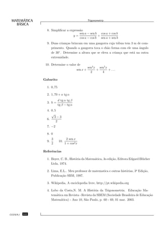Trigonometria


                 8. Simpliﬁcar a express˜o
                                        a
                                        sen a − sen b cos a + cos b
                                   y=                +
                                        cos a − cos b sen a + sen b
                 9. Duas crian¸as brincam em uma gangorra cuja t´bua tem 3 m de com-
                              c                                   a
                    primento. Quando a gangorra toca o ch˜o forma com ele uma ˆngulo
                                                          a                      a
                         ◦
                    de 30 . Determine a altura que se eleva a crian¸a que est´ na outra
                                                                    c        a
                    extremidade.

                10. Determine o valor de
                                                     sen3 x sen5 x
                                           sen x +         +       + ...
                                                       2      4

               Gabarito

                 1. 0, 75

                 2. 1, 70 + a tg α
                            d tg α tg β
                 3. h =
                            tg β − tg α
                 4. 0, 5
                    √
                       3−3
                 6.
                        2
                 7. −2

                 8. 0
                      3            2 sen x
                 9.         10.
                      2           1 + cos2 x

               Referˆncias
                    e

                 1. Boyer, C. B., Hist´ria da Matem´tica, 3o edi¸˜o, Editora Edgard Bl¨ cher
                                      o            a            ca                    u
                    Ltda, 1974.

                 2. Lima, E.L.. Meu professor de matematica e outras hist´rias, 3a Edi¸˜o,
                                                                         o            ca
                    Publica¸˜o SBM, 1997.
                           ca

                 3. Wikipedia, A enciclopedia livre, http://pt.wikipedia.org

                 4. Lobo da Costa,N. M. A Hist´ria da Trigonometria. Educa¸˜o Ma-
                                                  o                              ca
                    tem´tica em Revista - Revista da SBEM (Sociedade Brasileira de Educa¸˜o
                       a                                                                ca
                    Matem´tica) - Ano 10, S˜o Paulo, p. 60 - 69, 01 mar. 2003.
                           a                a



CEDERJ   242
 