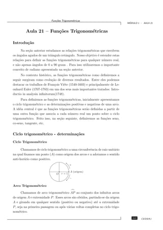 Fun¸oes Trigonom´tricas
                              c˜           e
                                                                                 ´
                                                                                MODULO 1 - AULA 21



         Aula 21 – Fun¸˜es Trigonom´tricas
                      co           e

Introdu¸˜o
       ca
      Na se¸˜o anterior estudamos as rela¸˜es trigonom´tricas que envolvem
           ca                            co            e
os ˆngulos agudos de um triˆngulo retˆngulo. Nosso objetivo ´ estender estas
   a                        a        a                      e
rela¸˜es para deﬁnir as fun¸˜es trigonom´tricas para qualquer n´ mero real,
    co                      co           e                       u
e n˜o apenas ˆngulos de 0 a 90 graus . Para isso utilizaremos o importante
   a          a
conceito de radiano apresentado na se¸˜o anterior.
                                      ca
      No contexto hist´rico, as fun¸˜es trigonom´tricas como deﬁniremos a
                      o            co           e
seguir surgiram como evolu¸˜o de diversos resultados. Entre eles podemos
                            ca
destacar os trabalhos de Fran¸ois Vi´te (1540-1603) e principalmente de Le-
                              c     e
onhard Euler (1707-1783) em um dos seus mais importantes tratados: Intro-
ductio in analysin inﬁnitorum(1748).
       Para deﬁnirmos as fun¸˜es trigonom´tricas, inicialmente apresentamos
                             co            e
o ciclo trigonom´trico e as determina¸˜es positivas e negativas de uma arco.
                 e                    co
A id´ia central ´ que as fun¸˜es trigonom´tricas ser˜o deﬁnidas a partir de
     e          e            co            e         a
uma outra fun¸˜o que associa a cada n´ mero real um ponto sobre o ciclo
               ca                        u
trigonom´trico. Feito isso, na se¸˜o seguinte, deﬁniremos as fun¸˜es seno,
          e                       ca                               co
co-seno, tangente, etc.


Ciclo trigonom´trico - determina¸˜es
              e                 co
Ciclo Trigonom´trico
              e

      Chamamos de ciclo trigonom´trico a uma circunferˆncia de raio unit´rio
                                e                     e                 a
na qual ﬁxamos um ponto (A) como origem dos arcos e a adotamos o sentido
anti-hor´rio como positivo.
        a
                                         +

                                          A (origem)
                               O   r=1
                                         −

Arco Trigonom´trico
             e
                                          ⌢
       Chamamos de arco trigonom´trico AP ao conjunto dos inﬁnitos arcos
                                  e
de origem A e extremidade P . Esses arcos s˜o obtidos, partindo-se da origem
                                           a
A e girando em qualquer sentido (positivo ou negativo) at´ a extremidade
                                                            e
P , seja na primeira passagem ou ap´s v´rias voltas completas no ciclo trigo-
                                   o a
nom´trico.
     e
                                                                                   243    CEDERJ
 