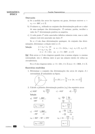 Fun¸oes Trigonom´tricas
                                              c˜           e


               Observa¸˜es
                      co
                 a) Se a medida dos arcos for expressa em graus, devemos escrever α =
                    αo + n · 360◦ , n ∈ Z.
                 b) O n´ mero αo , utilizado no conjunto das determina¸˜es pode ser o valor
                        u                                             co
                                                      co     ´
                    de uma qualquer das determina¸˜es. E costume, por´m, escolher o
                                                                            e
                    valor da 1a determina¸˜o positiva ou negativa.
                                           ca
                 c) A cada ponto P est˜o associados inﬁnitos n´ meros reais, mas a cada
                                         a                    u
                    n´ mero real est´ associado um unico P .
                     u              a              ´
                    Se a e b s˜o duas determina¸˜es quaisquer, do conjunto das deter-
                               a                  co
               mina¸˜es, determinar a rela¸˜o entre a e b.
                   co                     ca
               Solu¸˜o:
                   ca         a = α0 + n1 · 2π
                                               ⇒ a − b = 2π(n1 − n2 ), n1 ∈ Z, n2 ∈ Z
                              b = α0 + n2 · 2π
                                ⇒ a − b = 2πn ou a − b = 360◦ , n ∈ Z
               Def. Dois arcos a e b s˜o cˆngruos quando tem a mesma origem e a mesma
                                      a o
               extremidade, isto ´, diferem entre si por um n´ mero inteiro de voltas na
                                 e                           u
               circunferˆncia.
                        e
                    Se a e b s˜o cˆngruos ent˜o: a−b = 2kπ, k ∈ Z ou a−b = 360k, k ∈ Z.
                              a o            a

               Exerc´
                    ıcios resolvidos
                 1. Determinar o conjunto das determina¸˜es dos arcos de origem A e
                                                        co
                    extremidade B assinalados na ﬁgura.
                              7π
                               6                                     7π
                                       A            x∈R|x=              + n · 2π, n ∈ Z
                                                                      6

                          P
                 2. Calcule a primeira determina¸˜o positiva (α0 ) dos seguintes arcos:
                                                ca
                                       125π                              97π
                    a) 1620◦       b)              c) −810◦         d) −
                                        11                                7
                    Solu¸˜o
                        ca
                           ◦      ◦                           125π      22π
                    a) 1620 | 360                        b)    11        11
                       180◦    4                              15π
                                                                         5
                                                               11

                                                                       15π
                          α0 = 180◦                            α0 =
                                                                        11
                                                               97π       14π
                                                          d) − 7
                           ◦      ◦
                    c) −810 | 360                                         7
                       −90◦   −2                             − 13π    −6
                                                                7
                                                                   13π   π
                    α0 = 360◦ − 90◦ = 270◦              α0 = 2π −      =
                                                                    7    7
                                                                    π
                          α0 = 270◦                           α0 =
                                                                    7
CEDERJ   246
 