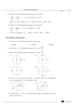 Fun¸oes Trigonom´tricas
                                c˜           e
                                                                                         ´
                                                                                        MODULO 1 - AULA 21


 3. Calcular a 3a determina¸˜o positiva do arco 1910◦ .
                           ca

    1910◦ | 360◦        ⇒ 1a det. positiva α0 = 110◦
    110◦     5
   Como a 3a det. positiva ´ α0 + 2 · 360◦ vem 110◦ + 720◦ = 830◦ .
                           e

 4. Calcular a 4a determina¸˜o negativa do arco 810◦ .
                           ca

    810◦ | 360◦     ⇒ 1a det. positiva α0 = 90◦
    90◦      2
   A 4a det. negativa ´ α0 − 4 · 360◦ ⇒ 90◦ − 1440◦ = −1350◦ .
                      e


Exerc´
     ıcios Propostos
 1. Calcular a 1a determina¸˜o positiva dos arcos.
                           ca

     a) 1630◦                        b) −1430◦                               c) 2300◦
                                                           37π
 2. Determine a 1a determina¸˜o negativa do arco
                            ca                                 .
                                                            3
                                                           ⌢
 3. Escrever o conjunto das determina¸˜es do arco AP .
                                     co
                                                             P
   a)                                            b)

                        A=P                                              A




   c)                                            d)

        P               A                                                A



                                                             P
 4. Escrever em uma unica express˜o, o conjunto dos arcos assinalados,
                     ´           a
    com extremidade P e Q, conforme o caso:
   a)                                            b)                  P
                        P
                                                                 π
                  30◦    A                                       4       A
            Q
                                                       Q


 5. Sabendo que π −x e 2x+π s˜o dois arcos cˆngruos. Determine o menor
                             a              o
    valor positivo de x.


                                                                                           247    CEDERJ
 