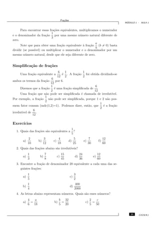 Fra¸oes
                                            c˜
                                                                                             ´
                                                                                            MODULO 1 - AULA 1


      Para encontrar essas fra¸˜es equivalentes, multiplicamos o numerador
                              co
                            1
e o denominador da fra¸˜o por uma mesmo n´ mero natural diferente de
                        ca                       u
                            3
zero.
                                                            a
      Note que para obter uma fra¸˜o equivalente ` fra¸˜o (b = 0) basta
                                    ca             a    ca
                                                             b
dividir (se poss´
                ıvel) ou multiplicar o numerador e o denominador por um
mesmo n´ mero natural, desde que ele seja diferente de zero.
          u


Simpliﬁca¸˜o de fra¸˜es
         ca        co
                                6    1           1
      Uma fra¸˜o equivalente a
             ca                    ´ . A fra¸˜o foi obtida dividindo-se
                                   e        ca
                               12 2              2
                           6
ambos os termos da fra¸˜o
                       ca     por 6.
                          12
                           1                            6
      Dizemos que a fra¸˜o ´ uma fra¸˜o simpliﬁcada de
                       ca    e         ca
                           2                           12
      Uma fra¸˜o que n˜o pode ser simpliﬁcada ´ chamada de irredut´
             ca         a                      e                   ıvel.
                       1
Por exemplo, a fra¸˜o n˜o pode ser simpliﬁcada, porque 1 e 2 n˜o pos-
                   ca     a                                     a
                       2
                                                           1
suem fator comum (mdc(1,2)=1). Podemos dizer, ent˜o, que ´ a fra¸˜o
                                                   a         e      ca
                                                           2
              6
irredut´ de
       ıvel      .
              12

Exerc´
     ıcios
                                                    1
  1. Quais das fra¸˜es s˜o equivalentes a
                  co    a                             ?
                                                    5
            2              3         4                  5               7              12
       a)            b)        c)              d)                  e)             f)
            10            12        18                  25              30             60
  2. Quais das fra¸˜es abaixo s˜o irredut´
                  co           a         ıveis?
            1              7             15                   24                  12
       a)             b)            c)                   d)                  e)
            3              8             45                   36                  60
  3. Encontre a fra¸˜o de denominador 20 equivalente a cada uma das se-
                    ca
     guintes fra¸˜es:
                co
            1                                           3
       a)                                          c)
            5                                           2
            1                                           400
       b)                                          d)
            4                                           2000
  4. As letras abaixo representam n´ meros. Quais s˜o esses n´ meros?
                                   u               a         u
            4   a                    b   32                              2    c
       a)     =                b)      =                            c)     =
            6   18                   5   20                              5   50


                                                                                                23   CEDERJ
 