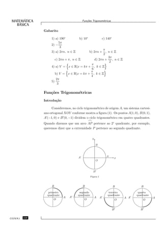 Fun¸oes Trigonom´tricas
                                               c˜           e


               Gabarito

                    1) a) 190◦          b) 10◦                    c) 140◦
                         5π
                    2) −
                          3
                                                     π
                    3) a) 2πn, n ∈ Z                   , n∈Z
                                                 b) 2πn +
                                                     2
                                                         3π
                       c) 2πn + π, n ∈ Z       d) 2πn +     , n∈Z
                                                          2
                                            π
                    4) a) V = x ∈ R|x = kπ + , k ∈ Z
                                             6
                                            π
                       b) V = x ∈ R|x = kπ + , k ∈ Z
                                            4
                        2π
                    5)
                         3

               Fun¸˜es Trigonom´tricas
                  co           e
               Introdu¸˜o
                      ca

                     Consideremos, no ciclo trigonom´trico de origem A, um sistema cartesi-
                                                        e
               ano ortogonal XOY conforme mostra a ﬁgura (1). Os pontos A(1, 0), B(0, 1),
               A′ (−1, 0) e B ′ (0, −1) dividem o ciclo trigonom´trico em quatro quadrantes.
                                                                e
                                                 ⌢
               Quando dizemos que um arco AP pertence ao 2◦ quadrante, por exemplo,
               queremos dizer que a extremidade P pertence ao segundo quadrante.


                                                     y

                                                         B



                                       A′                            A
                                                                             x
                                                         O



                                                     B′
                                                   Figura 1



                    B                       B                               B              B

                  primeiro              segundo                        terceiro          quarto
                 quadrante        ′    quadrante                      quadrante         quadrante
                             A   A                       A    ′
                                                              A                     ′
                                                                                  A A               A
                      O                      O                               O              O


                                                                            B′            B′


CEDERJ   248
 