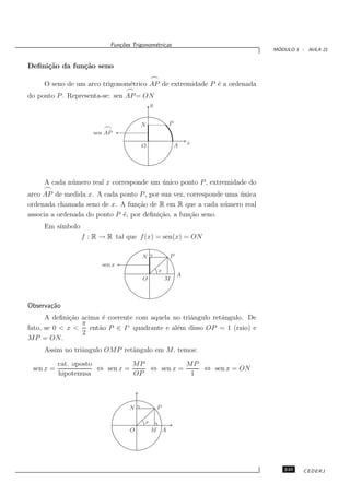 Fun¸oes Trigonom´tricas
                              c˜           e
                                                                            ´
                                                                           MODULO 1 - AULA 21


Deﬁni¸˜o da fun¸˜o seno
     ca        ca
                                            ⌢
     O seno de um arco trigonom´trico AP de extremidade P ´ a ordenada
                               e                          e
                                ⌢
do ponto P . Representa-se: sen AP = ON
                                            y


                                      N             P
                        ⌢
                     sen AP

                                      O                 A   x




     A cada n´ mero real x corresponde um unico ponto P , extremidade do
             u                            ´
     ⌢
arco AP de medida x. A cada ponto P , por sua vez, corresponde uma unica
                                                                   ´
ordenada chamada seno de x. A fun¸˜o de R em R que a cada n´ mero real
                                   ca                          u
associa a ordenada do ponto P ´, por deﬁni¸˜o, a fun¸˜o seno.
                              e           ca        ca
     Em s´
         ımbolo
                  f : R → R tal que f (x) = sen(x) = ON

                                       N            P
                        sen x
                                                x
                                                        A
                                       O            M



Observa¸˜o
       ca
      A deﬁni¸˜o acima ´ coerente com aquela no triˆngulo retˆngulo. De
              ca        e                          a         a
                 π
fato, se 0 < x <    ent˜o P ∈ I ◦ quadrante e al´m disso OP = 1 (raio) e
                       a                        e
                 2
MP = ON.
     Assim no triˆngulo OMP retˆngulo em M, temos:
                 a             a
           cat. oposto           MP           MP
 sen x =               ⇔ sen x =    ⇔ sen x =    ⇔ sen x = ON
           hipotenusa            OP            1



                                  N             P

                                        x
                                  O         M A




                                                                              249    CEDERJ
 