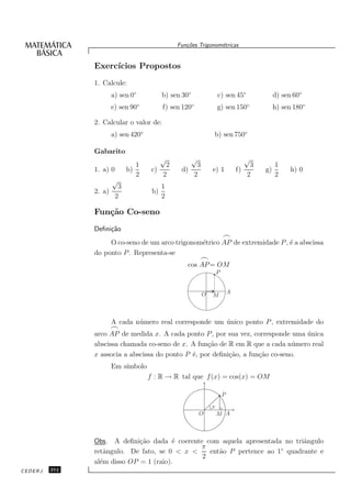 Fun¸oes Trigonom´tricas
                                                   c˜           e


               Exerc´
                    ıcios Propostos
               1. Calcule:
                       a) sen 0◦           b) sen 30◦               c) sen 45◦                 d) sen 60◦
                       e) sen 90◦          f) sen 120◦              g) sen 150◦                h) sen 180◦

               2. Calcular o valor de:
                       a) sen 420◦                              b) sen 750◦

               Gabarito
                                           √            √                            √
                                 1        2          3                                3        1
               1. a) 0        b)      c)         d)             e) 1            f)        g)         h) 0
                                 2       2          2                                2         2
                       √
                          3                1
               2. a)                  b)
                         2                 2

               Fun¸˜o Co-seno
                  ca
               Deﬁni¸˜o
                    ca
                                                                        ⌢
                    O co-seno de um arco trigonom´trico AP de extremidade P , ´ a abscissa
                                                 e                            e
               do ponto P . Representa-se
                                                            ⌢
                                                   cos AP = OM
                                                                    P


                                                            O               A
                                                                M



                       A cada n´ mero real corresponde um unico ponto P , extremidade do
                               u                          ´
                       ⌢
               arco AP de medida x. A cada ponto P , por sua vez, corresponde uma unica
                                                                                  ´
               abscissa chamada co-seno de x. A fun¸˜o de R em R que a cada n´ mero real
                                                    ca                          u
               x associa a abscissa do ponto P ´, por deﬁni¸˜o, a fun¸˜o co-seno.
                                               e           ca        ca
                       Em s´
                           ımbolo
                                     f : R → R tal que f (x) = cos(x) = OM

                                                                        P

                                                                x
                                                            O       M A



               Obs. A deﬁni¸˜o dada ´ coerente com aquela apresentada no triˆngulo
                             ca         e                                   a
                                              π                      ◦
               retˆngulo. De fato, se 0 < x <
                  a                             ent˜o P pertence ao 1 quadrante e
                                                   a
                                              2
               al´m disso OP = 1 (raio).
                 e
CEDERJ   252
 