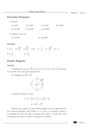 Fun¸oes Trigonom´tricas
                                c˜           e
                                                                                        ´
                                                                                       MODULO 1 - AULA 21


Exerc´
     ıcios Propostos

  1. Calcule

        a) cos 0◦        b) cos 30◦                c) cos 45◦             d) cos 90◦

        e) cos 120◦      f) cos 150◦               g) cos 180◦

  2. Calcule o valor de:

        a) cos 780◦                             b) cos 1200◦


Gabarito
                √        √                                         √
                 3         2                        1               3
1. a) 1      b)       c)            d) 0       e) −         f) −        g) −1
                2         2                         2              2
        1                   1
2. a)                  b) −
        2                   2


Fun¸˜o Tangente
   ca

Deﬁni¸˜o
     ca
                                ⌢
     Consideremos um arco AP com P = B e P = D e seja T a interse¸˜o
                                                                 ca
da reta OP com o eixo das tangentes AT .
                        ⌢
        Por deﬁni¸˜o tg AP = AT
                 ca
                                           B
                                                   P T


                                C                       A
                                           O


                                           D

        A fun¸˜o tangente ´ tal que
             ca           e
                                           π
                        f : R − kπ +         , k∈Z →R
                                           2

                                y = tg x = AT

      Observe que o ponto P , numa volta completa no ciclo trigonom´trico,
                                                                   e
faz o valor da tangente (AT ) tender a +∞ ( ou a −∞) quando o ponto P
se aproxima de B ou D (onde a tangente n˜o existe). A cada meia volta
                                            a
veriﬁcamos que todos os valores da tangente se repetem.


                                                                                          255    CEDERJ
 