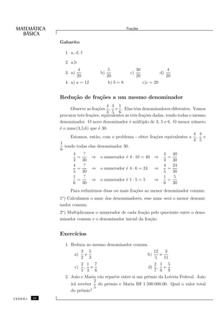 Fra¸oes
                                                       c˜


              Gabarito

                1. a, d, f

                2. a,b
                       4                 5                 30                   4
                3. a)              b)                 c)                   d)
                      20                20                 20                   20
                4. a) a = 12             b) b = 8               c)c = 20


              Redu¸˜o de fra¸˜es a um mesmo denominador
                  ca        co
                                       4 4 1
                    Observe as fra¸˜es , e . Elas tˆm denominadores diferentes. Vamos
                                   co                   e
                                       3 5 6
              procurar trˆs fra¸˜es, equivalentes `s trˆs fra¸˜es dadas, tendo todas o mesmo
                         e     co                 a e        co
              denominador. O novo denominador ´ m´ ltiplo de 3, 5 e 6. O menor n´ mero
                                                    e u                                u
              ´ o mmc(3,5,6) que ´ 30.
              e                     e
                                                                                       4 4
                    Estamos, ent˜o, com o problema - obter fra¸˜es equivalentes a , e
                                  a                                co
                                                                                       3 5
              1
                 tendo todas elas denominador 30.
              6
                     4     ?                                           4    40
                       =       ⇒ o numerador ´ 4 · 10 = 40 ⇒
                                                  e                       =
                     3    30                                           3    30
                     4     ?                                           4    24
                       =       ⇒ o numerador ´ 4 · 6 = 24 ⇒
                                                  e                       =
                     5    30                                           5    30
                     1     ?                                           1     5
                       =       ⇒ o numerador ´ 1 · 5 = 5
                                                  e                ⇒      =
                     6    30                                           6    30
                   Para reduzirmos duas ou mais fra¸˜es ao menor denominador comum:
                                                   co
              1o ) Calculamos o mmc dos denominadores, esse mmc ser´ o menor denomi-
                                                                   a
              nador comum;
              2o ) Multiplicamos o numerador de cada fra¸˜o pelo quociente entre o deno-
                                                        ca
              minador comum e o denominador inicial da fra¸˜o.
                                                           ca


              Exerc´
                   ıcios
                1. Reduza ao mesmo denominador comum.
                         3 5                                  12    3
                     a)    e                               b)    e
                         2 3                                   5   11
                         2 1 7                                2 1 5
                     c) , e                                d) , e
                         5 3 6                                7 6 9
                2. Jo˜o e Maria v˜o repartir entre si um prˆmio da Loteria Federal. Jo˜o
                      a          a                         e                          a
                              2
                   ir´ receber do prˆmio e Maria R$ 1.500.000,00. Qual o valor total
                     a                e
                              5
                   do prˆmio?
                         e
CEDERJ   24
 