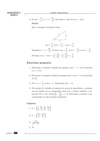 Fun¸oes Trigonom´tricas
                                              c˜           e


                                 3       3π
                 3. Se tg x =      eπ<x<    , determine o valor de cos x − sen x.
                                 4        2
                   Solu¸˜o
                       ca
                   Seja o triˆngulo retˆngulo temos:
                             a         a


                                                     5
                                                               3
                                                 x
                                                         4
                                           3          3            4
                                   tg x = , sen x = e cos x =
                                           4          5            5
                                       3π                    3         3           4
                   Tomando π < x <        , teremos: tg x = , sen x = − e cos x = − .
                                        2                    4         5           5
                                                 4         3      1
                   Portanto cos x − sen x = −        − −       =− .
                                                 5         5      5

               Exerc´
                    ıcios propostos
                 1. Determine o conjunto verdade da equa¸˜o | tg x| − 1 = 0 no intervalo
                                                        ca
                    0 ≤ x ≤ 2π.

                 2. Determine o conjunto verdade da equa¸˜o sen x+cos x = 0, no intervalo
                                                        ca
                    [4, 3π].
                                  π
                 3. Se 0 < α <      e sen α = a. Determine tg(π − α).
                                  2
                 4. Na esta¸˜o de trabalho de pintura de pe¸as de uma f´brica, a press˜o
                           ca                                c          a               a
                    em um tambor de ar comprimido varia com o tempo conforme a ex-
                                                    π
                    press˜o P (t) = 50 + 50 sen t −
                         a                             , t > 0. Determine o instante t que
                                                    2
                    corresponde ao valor m´ ınimo da press˜o.
                                                          a


               Gabarito
                            π 3π 5π 7π
                 1. V =      , , ,
                            4 4 4 4

                            7π 11π
                 2. V =       ,
                             4 4
                         −a
                 3. √
                        1 − a2
                 4. 2π

CEDERJ   258
 