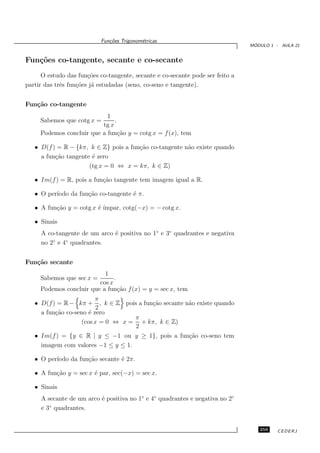 Fun¸oes Trigonom´tricas
                              c˜           e
                                                                                 ´
                                                                                MODULO 1 - AULA 21


Fun¸˜es co-tangente, secante e co-secante
   co
      O estudo das fun¸˜es co-tangente, secante e co-secante pode ser feito a
                       co
partir das trˆs fun¸˜es j´ estudadas (seno, co-seno e tangente).
             e     co a


Fun¸˜o co-tangente
   ca
                            1
     Sabemos que cotg x =      .
                          tg x
     Podemos concluir que a fun¸˜o y = cotg x = f (x), tem
                                 ca

   • D(f ) = R − {kπ, k ∈ Z} pois a fun¸˜o co-tangente n˜o existe quando
                                       ca               a
     a fun¸˜o tangente ´ zero
          ca           e
                      (tg x = 0 ⇔ x = kπ, k ∈ Z)

   • Im(f ) = R, pois a fun¸˜o tangente tem imagem igual a R.
                           ca

   • O per´
          ıodo da fun¸˜o co-tangente ´ π.
                     ca              e

   • A fun¸˜o y = cotg x ´ ´
          ca             e ımpar, cotg(−x) = − cotg x.

   • Sinais
     A co-tangente de um arco ´ positiva no 1◦ e 3◦ quadrantes e negativa
                              e
         ◦   ◦
     no 2 e 4 quadrantes.


Fun¸˜o secante
   ca
                           1
     Sabemos que sec x =       .
                         cos x
     Podemos concluir que a fun¸˜o f (x) = y = sec x, tem
                                 ca
                         π
   • D(f ) = R − kπ + , k ∈ Z pois a fun¸˜o secante n˜o existe quando
                                        ca           a
                         2
     a fun¸˜o co-seno ´ zero
          ca           e
                                    π
                    (cos x = 0 ⇔ x = + kπ, k ∈ Z)
                                    2
   • Im(f ) = {y ∈ R | y ≤ −1 ou y ≥ 1}, pois a fun¸˜o co-seno tem
                                                     ca
     imagem com valores −1 ≤ y ≤ 1.

   • O per´
          ıodo da fun¸˜o secante ´ 2π.
                     ca          e

   • A fun¸˜o y = sec x ´ par, sec(−x) = sec x.
          ca            e

   • Sinais
     A secante de um arco ´ positiva no 1◦ e 4◦ quadrantes e negativa no 2◦
                          e
        ◦
     e 3 quadrantes.


                                                                                   259    CEDERJ
 