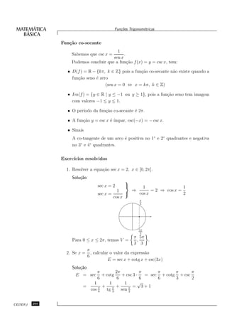 Fun¸oes Trigonom´tricas
                                               c˜           e


               Fun¸˜o co-secante
                  ca
                                          1
                    Sabemos que csc x =       .
                                        sen x
                    Podemos concluir que a fun¸˜o f (x) = y = csc x, tem:
                                                ca

                  • D(f ) = R − {kπ, k ∈ Z} pois a fun¸˜o co-secante n˜o existe quando a
                                                      ca              a
                    fun¸˜o seno ´ zero
                       ca       e
                                     (sen x = 0 ⇔ x = kπ, k ∈ Z)

                  • Im(f ) = {y ∈ R | y ≤ −1 ou y ≥ 1}, pois a fun¸˜o seno tem imagem
                                                                  ca
                    com valores −1 ≤ y ≤ 1.

                  • O per´
                         ıodo da fun¸˜o co-secante ´ 2π.
                                    ca             e

                  • A fun¸˜o y = csc x ´ ´
                         ca            e ımpar, csc(−x) = − csc x.

                  • Sinais
                    A co-tangente de um arco ´ positiva no 1◦ e 2◦ quadrantes e negativa
                                             e
                        ◦   ◦
                    no 3 e 4 quadrantes.


               Exerc´
                    ıcios resolvidos

                 1. Resolver a equa¸˜o sec x = 2, x ∈ [0, 2π].
                                   ca
                    Solu¸˜o
                        ca
                                                  
                                   sec x = 2          1                 1
                                             1     ⇒       = 2 ⇒ cos x =
                                   sec x =          cos x               2
                                           cos x
                                                          π
                                                          3




                                                         5π
                                                          3
                                                       π 5π
                    Para 0 ≤ x ≤ 2π, temos V =          ,   .
                                                       3 3
                              π
                 2. Se x =      , calcular o valor da express˜o
                                                             a
                              6
                                          E = sec x + cotg x + csc(3x)
                    Solu¸˜o
                        ca
                               π        2π            π      π      π      π
                     E = sec     + cotg     + csc 3 ·   = sec + cotg + csc
                               6         6            6      6      3      2
                             1       1       1       √
                         =       + π +            = 3+1
                           cos π
                               6
                                   tg 3    sen π
                                               2



CEDERJ   260
 