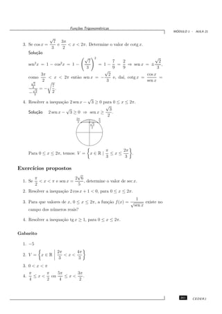 Fun¸oes Trigonom´tricas
                              c˜           e
                                                                                       ´
                                                                                      MODULO 1 - AULA 21

                  √
                   7 3π
  3. Se cos x =     e   < x < 2π. Determine o valor de cotg x.
                  3   2
       Solu¸˜o
           ca
                                   √           2                  √
          2            2              7       7    2                 2
       sen x = 1 − cos x = 1 −         = 1− =         ⇒ sen x = ±      ,
                                     3        9    9                3
                                          √
              3π                            2                 cos x
       como      < x < 2π ent˜o sen x = −
                             a                e, da´ cotg x =
                                                   ı,                 =
        √      2                           3                  sen x
          7
         3        7
         √ = −      .
       −    2     2
          3
                                   √
  4. Resolver a inequa¸˜o 2 sen x − 3 ≥ 0 para 0 ≤ x ≤ 2π.
                      ca
                                           √
                        √                    3
     Solu¸˜o 2 sen x − 3 ≥ 0 ⇒ sen x ≥
         ca                                    .
                                            2
                              2π                   π
                               3       √           3
                                           3
                                          2




                                                       π     2π
       Para 0 ≤ x ≤ 2π, temos: V =     x∈R|              ≤x≤    .
                                                       3      3

Exerc´
     ıcios propostos
                           √
       π                  2 6
  1. Se < x < π e sen x =     , determine o valor de sec x.
       2                   5
  2. Resolver a inequa¸˜o 2 cos x + 1 < 0, para 0 ≤ x ≤ 2π.
                      ca
                                                                     1
  3. Para que valores de x, 0 ≤ x ≤ 2π, a fun¸˜o f (x) = √
                                             ca                           existe no
                                                                    sen x
       campo dos n´ meros reais?
                  u

  4. Resolver a inequa¸˜o tg x ≥ 1, para 0 ≤ x ≤ 2π.
                      ca


Gabarito

  1. −5
                      2π     4π
  2. V =      x∈R        <x<
                       3      3
  3. 0 < x < π
       π      π   5π     3π
  4.     ≤ x < ou    ≤x<    .
       4      2    4      2



                                                                                         261    CEDERJ
 