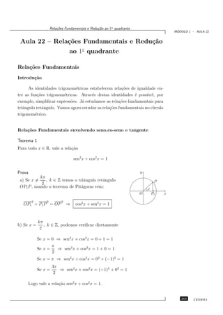 Rela¸oes Fundamentais e Redu¸˜o ao 1◦ quadrante
                          c˜                      ca
                                                                                          ´
                                                                                         MODULO 1 - AULA 22


 Aula 22 – Rela¸˜es Fundamentais e Redu¸˜o
               co                      ca
                                 ao 1◦ quadrante

Rela¸˜es Fundamentais
    co
Introdu¸˜o
       ca

      As identidades trigonom´tricas estabelecem rela¸˜es de igualdade en-
                              e                        co
tre as fun¸˜es trigonom´tricas. Atrav´s destas identidades ´ poss´
           co           e              e                    e      ıvel, por
exemplo, simpliﬁcar express˜es. J´ estudamos as rela¸oes fundamentais para
                           o     a                   c˜
triˆngulo retˆngulo. Vamos agora estudar as rela¸˜es fundamentais no c´
   a          a                                 co                    ırculo
trigonom´trico.
         e


Rela¸˜es Fundamentais envolvendo seno,co-seno e tangente
    co

Teorema 1
Para todo x ∈ R, vale a rela¸˜o
                            ca

                                    sen2 x + cos2 x = 1


Prova                                                                   y
            kπ
 a) Se x =     , k ∈ Z temos o triˆngulo retˆngulo
                                  a         a                                    P
             2
 OP1 P , usando o teorema de Pit´goras vem:
                                 a                                          x
                                                                        O       P1   x

         2        2         2
   OP1 + P1 P = OP              ⇒    cos2 x + sen2 x = 1



             kπ
b) Se x =       , k ∈ Z, podemos veriﬁcar diretamente
              2

             Se x = 0 ⇒ sen2 x + cos2 x = 0 + 1 = 1
                    π
             Se x =   ⇒ sen2 x + cos2 x = 1 + 0 = 1
                    2
             Se x = π ⇒ sen2 x + cos2 x = 02 + (−1)2 = 1
                       3π
             Se x =       ⇒ sen2 x + cos2 x = (−1)2 + 02 = 1
                        2

        Logo vale a rela¸˜o sen2 x + cos2 x = 1.
                        ca


                                                                                            263    CEDERJ
 