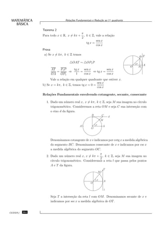 Rela¸oes Fundamentais e Redu¸˜o ao 1◦ quadrante
                                    c˜                      ca


               Teorema 2
                                             π
               Para todo x ∈ R, x = kπ +       , k ∈ Z, vale a rela¸˜o
                                                                   ca
                                             2
                                                        sen x
                                                 tg x =
                                                        cos x
               Prova
                a) Se x = kπ, k ∈ Z temos
                                                                                          P T

                                   △OAT ∼ △OP1P                                       x
                                                                                               A
                                                                                  O       P1
                       AT   P1 P   tg x   sen x          sen x
                          =      ⇒      =       ⇒ tg x =
                       OA   OP1     1     cos x          cos x
                    Vale a rela¸˜o em qualquer quadrante que estiver x.
                               ca
                                                     sen x
               b) Se x = kπ, k ∈ Z, temos tg x = 0 =
                                                     cos x

               Rela¸˜es Fundamentais envolvendo cotangente, secante, cossecante
                   co

                 1. Dado um n´ mero real x, x = kπ, k ∈ Z, seja M sua imagem no c´
                               u                                                  ırculo
                    trigonom´trico. Consideremos a reta OM e seja C sua interse¸˜o com
                             e                                                 ca
                    o eixo d da ﬁgura.
                                                     B           C       d
                                                                 M
                                                         x
                                           A'                    A
                                                     O



                    Denominamos cotangente de x e indicamos por cotg x a medida alg´brica
                                                                                   e
                    do segmento BC. Denominamos cossecante de x e indicamos por csc x
                    a medida alg´brica do segmento OC.
                                  e
                                                      π
                 2. Dado um n´ mero real x, x = kπ + , k ∈ Z, seja M sua imagem no
                                u
                                                       2
                    c´
                     ırculo trigonom´trico. Consideremos a reta l que passa pelos pontos
                                    e
                    A e T da ﬁgura.
                                                                     T
                                                             M

                                                         x           A
                                                    O

                                                                     l

                       Seja T a interse¸˜o da reta l com OM. Denominamos secante de x e
                                       ca
                       indicamos por sec x a medida alg´brica de OT .
                                                        e


CEDERJ   264
 