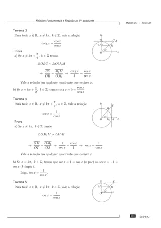 Rela¸oes Fundamentais e Redu¸˜o ao 1◦ quadrante
                     c˜                      ca
                                                                                      ´
                                                                                     MODULO 1 - AULA 22


Teorema 3
 Para todo x ∈ R, x = kπ, k ∈ Z, vale a rela¸˜o
                                            ca                      y

                                cos x                              B        Cd
                     cotg x =
                                sen x                              M1       M
                                                                        x
 Prova                                                              O            x
               π
 a) Se x = kπ + , k ∈ Z temos
               2
                  △OBC ∼ △OM1M

                        BC   M1 M   cotg x   cos x
                    ⇒      =      ⇒        =
                        OB   OM1      1      sen x

     Vale a rela¸˜o em qualquer quadrante que estiver x.
                ca
                π                           cos x
b) Se x = kπ + , k ∈ Z, temos cotg x = 0 =
                2                           sen x

Teorema 4
                                π                                   y
 Para todo x ∈ R, x = kπ +        , k ∈ Z, vale a rela¸˜o
                                                      ca
                                2                                           T
                                                                        M
                                  1
                      sec x =
                                cos x                                   x
                                                                    O    M1 A    x
 Prova
 a) Se x = kπ, k ∈ Z temos

                  △OM1 M ∼ △OAT

                OM   OM1     1     cos x             1
            ⇒      =     ⇒       =       ⇒ sec x =
                OT   OA    sec x     1             cos x
     Vale a rela¸˜o em qualquer quadrante que estiver x.
                ca

b) Se x = kπ, k ∈ Z, temos que sec x = 1 = cos x (k par) ou sec x = −1 =
cos x (k ´
         ımpar).
                      1
      Logo, sec x =       .
                    cos x

Teorema 5                                                          B        C

 Para todo x ∈ R, x = kπ, k ∈ Z, vale a rela¸˜o
                                            ca                     M1       M
                                                                        x   A
                                1                                  O
                      csc x =
                              sen x




                                                                                        265    CEDERJ
 