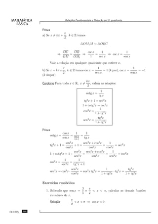 Rela¸oes Fundamentais e Redu¸˜o ao 1◦ quadrante
                                         c˜                      ca


               Prova
                                   π
               a) Se x = kπ +        , k ∈ Z temos
                                   2
                                                  △OM1M ∼ △OBC

                                  OC   OB    csc x     1               1
                             ⇒       =     ⇒       =       ⇒ csc x =
                                  OM   OM1     1     sen x           sen x

                       Vale a rela¸˜o em qualquer quadrante que estiver x.
                                  ca
                            π                        1                          1
               b) Se x = kπ+ , k ∈ Z temos csc x =       = 1 (k par), csc x =       = −1
                            2                      sen x                      sen x
               (k ´
                  ımpar)
                                                       kπ
               Corol´rio Para todo x ∈ R, x =
                    a                                     , valem as rela¸˜es:
                                                                         co
                                                        2
                                                                   1
                                                       cotg x =
                                                                  tg x
                                                     tg2 x + 1 = sec2 x
                                                    1 + cotg2 x = csc2 x
                                                                  1
                                                     cos2 x =
                                                              1 + tg2 x
                                                                tg2 x
                                                     sen2 x =
                                                              1 + tg2 x

               Prova
                                  cos x     1      1
                       cotg x =         = sen x =
                                  sen x   cos x
                                                  tg x
                                    sen2 x        sen2 x + cos2 x     1
                       tg2 x + 1 =     2x
                                           +1=             2x
                                                                  =        = sec2 x
                                    cos                cos          cos2 x
                                           cos2 x   sen2 x + cos2 x      1
                       1 + cotg2 x = 1 +       2x
                                                  =          2x
                                                                    =        = csc2 x
                                           sen           sen          sen2 x
                                  1           1
                       cos2 x =     2x
                                       = 2
                                sec        tg x + 1
                                           sen2 x                     1                  tg2 x
                       sen2 x = cos2 x ·          = cos2 x tg2 x =           · tg2 x =
                                           cos2 x                  1 + tg2 x           1 + tg2 x

               Exerc´
                    ıcios resolvidos
                                            3   π
                 1. Sabendo que sen x =       e   < x < π, calcular as demais fun¸˜es
                                                                                 co
                                            5   2
                    circulares de x.
                                     π
                    Solu¸˜o
                        ca             < x < π ⇒ cos x < 0
                                     2

CEDERJ   266
 