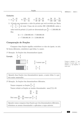 Fra¸oes
                                       c˜
                                                                                  ´
                                                                                 MODULO 1 - AULA 1


Gabarito
          9 10            132 15             12 10 35              36 21    70
  1. a)    e         b)      e          c)     ,  e           d)      ,   e
          6 6              55 55             30 30 30              126 126 126
  2. A fra¸˜o que representa o valor do prˆmio que ser´ recebido por Maria
           ca                              e          a
       5 2        3
     ´ − = do total. Como ela ir´ receber R$ 1.500.000,00, ent˜o o
     e                                   a                            a
       5 5        5
                                                        3
     valor total do prˆmio (x) pode ser determinado por x = 1.500.000, 00.
                      e
                                                        5
     Da´ı,
                 3x = 5 · 1.500.000, 00 = 7.500.000, 00
                 x = 7.500.000, 00 : 3 = 2.500.000, 00

Compara¸˜o de Fra¸˜es
       ca        co
      Comparar duas fra¸˜es signiﬁca estabelecer se elas s˜o iguais, ou n˜o.
                         co                               a              a
Se forem diferentes, estabelecer qual delas ´ a maior.
                                            e

1a Situa¸˜o: As fra¸˜es tˆm denominadores iguais.
        ca         co    e
              2 4
Exemplo:       e
              5 5
                              2             2             4                      Usamos o s´ ımbolo “<” que
                              5               ´ menor que
                                              e                                  signiﬁca “´ menor que” e o
                                                                                           e
                                            5             5
                                                                                 s´
                                                                                  ımbolo “>” que signiﬁca “´
                                                                                                           e
                                              2   4                              maior que”
                              4
                                                <
                              5               5   5


  Quando duas fra¸˜es tem denominadores iguais, a maior delas ´ a que
                 co                                           e
 tem maior numerador.

2a Situa¸˜o: As fra¸˜es tˆm denominadores diferentes.
        ca         co    e
                                6 4
     Vamos comparar as fra¸˜es
                          co      e .
                                7 5
     Vamos reduzir as fra¸˜es ao mesmo denominador. mmc(7,5)=35
                         co
                                   30         28
                                        e
                                   35         35
                 30   28          6 4
     Da´ como
       ı            >    temos que > .
                 35   35          7 5

  Quando vamos comparar duas fra¸˜es que tˆm denominadores diferentes,
                                co        e
 reduzimos ao mesmo denominador e aplicamos a regra anterior.


                                                                                      25      CEDERJ
 