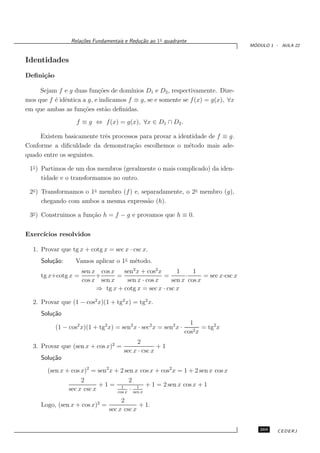 Rela¸oes Fundamentais e Redu¸˜o ao 1◦ quadrante
                     c˜                      ca
                                                                                    ´
                                                                                   MODULO 1 - AULA 22


Identidades
Deﬁni¸˜o
     ca

     Sejam f e g duas fun¸˜es de dom´
                           co          ınios D1 e D2 , respectivamente. Dize-
mos que f ´ idˆntica a g, e indicamos f ≡ g, se e somente se f (x) = g(x), ∀x
          e e
em que ambas as fun¸˜es est˜o deﬁnidas.
                     co       a
                   f ≡ g ⇔ f (x) = g(x), ∀x ∈ D1 ∩ D2 .

     Existem basicamente trˆs processos para provar a identidade de f ≡ g.
                           e
Conforme a diﬁculdade da demonstra¸˜o escolhemos o m´todo mais ade-
                                     ca                   e
quado entre os seguintes.

 1◦ ) Partimos de um dos membros (geralmente o mais complicado) da iden-
      tidade e o transformamos no outro.

 2◦ ) Transformamos o 1◦ membro (f ) e, separadamente, o 2◦ membro (g),
      chegando com ambos a mesma express˜o (h).
                                          a

 3◦ ) Construimos a fun¸˜o h = f − g e provamos que h ≡ 0.
                       ca


Exerc´
     ıcios resolvidos

  1. Provar que tg x + cotg x = sec x · csc x.
     Solu¸˜o:
         ca        Vamos aplicar o 1◦ m´todo.
                                       e
                     sen x cos x   sen2 x + cos2 x      1     1
     tg x+cotg x =        +      =                 =       ·      = sec x·csc x
                     cos x sen x    sen x · cos x     sen x cos x
                          ⇒ tg x + cotg x = sec x · csc x

  2. Provar que (1 − cos2 x)(1 + tg2 x) = tg2 x.
     Solu¸˜o
         ca
                                                                    1
           (1 − cos2 x)(1 + tg2 x) = sen2 x · sec2 x = sen2 x ·          = tg2 x
                                                                  cos2 x
                                             2
  3. Provar que (sen x + cos x)2 =                   +1
                                       sec x · csc x
     Solu¸˜o
         ca
        (sen x + cos x)2 = sen2 x + 2 sen x cos x + cos2 x = 1 + 2 sen x cos x
                     2                      2
                            +1=       1         1   + 1 = 2 sen x cos x + 1
                sec x csc x         cos x
                                            · sen x
                                     2
     Logo, (sen x + cos x)2 =               + 1.
                                sec x csc x


                                                                                      269    CEDERJ
 
