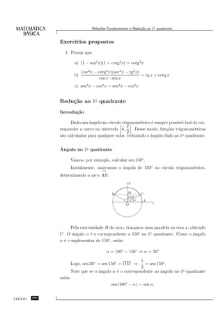 Rela¸oes Fundamentais e Redu¸˜o ao 1◦ quadrante
                                       c˜                      ca


               Exerc´
                    ıcios propostos
                 1. Provar que

                         a) (1 − sen2 x)(1 + cotg2 x) = cotg2 x

                             (csc2 x − cotg2 x)(sec2 x − tg2 x)
                        b)                                      = tg x + cotg x
                                        cos x · sen x
                         c) sen4 x − cos4 x = sen2 x − cos2 x


               Redu¸˜o ao 1◦ quadrante
                   ca
               Introdu¸˜o
                      ca

                     Dado um ˆngulo no c´
                              a          ırculo trigonom´trico ´ sempre poss´ fazˆ-lo cor-
                                                         e      e           ıvel e
                                                   π
               responder a outro no intervalo 0, . Desse modo, fun¸˜es trigonom´tricas
                                                                       co           e
                                                   2
               s˜o calculadas para qualquer valor, reduzindo o ˆngulo dado ao 1◦ quadrante.
                a                                              a

               ˆ
               Angulo no 2◦ quadrante

                       Vamos, por exemplo, calcular sen 150◦ .
                       Inicialmente, marcamos o ˆngulo de 150◦ no c´
                                                a                  ırculo trigonom´trico,
                                                                                  e
                                        ⌢
               determinando o arco AB.
                                                        y


                                              B        M        C
                                                       150◦
                                                          α     A
                                                      O               x




                     Pela extremidade B do arco, tra¸amos uma paralela ao eixo x, obtendo
                                                    c
               C. O ˆngulo α ´ o correspondente a 150◦ no 1◦ quadrante. Como o ˆngulo
                     a         e                                                   a
               α ´ o suplementar de 150◦ , ent˜o
                 e                            a

                                           α = 180◦ − 150◦ ⇒ α = 30◦

                                                          1
                       Logo, sen 30◦ = sen 150◦ = OM ⇒      = sen 150◦ .
                                                          2
                       Note que se o ˆngulo α ´ o correspondente ao ˆngulo no 1◦ quadrante
                                     a        e                     a
               ent˜o
                  a
                                              sen(180◦ − α) = sen α.


CEDERJ   270
 