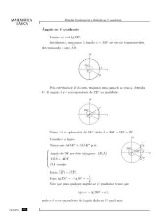 Rela¸oes Fundamentais e Redu¸˜o ao 1◦ quadrante
                                    c˜                      ca


               ˆ
               Angulo no 4◦ quadrante

                    Vamos calcular tg 330◦ .
                    Inicialmente, marcamos o ˆngulo α = 330◦ no c´
                                             a                   ırculo trigonom´trico,
                                                                                e
                                     ⌢
               determinando o arco AB.
                                                        y



                                                 330◦
                                                                A
                                                   O                x

                                                                B



                   Pela extremidade B do arco, tra¸amos uma paralela ao eixo y, obtendo
                                                  c
               C. O ˆngulo β ´ o correspondente de 330◦ na igualdade.
                    a        e

                                                        y


                                                                C
                                                 330◦
                                                            β
                                                   O                x




                    Como β ´ o replementar de 330◦ ent˜o β = 360◦ − 330◦ = 30◦ .
                           e                          a
                                                                                         y
                    Considere a ﬁgura
                    Temos que △OAT ≡ △OAT ′ pois                                               CT
                                                                                 330◦
                  ˆngulo de 90◦ nos dois triˆngulos (ALA)                                   30◦ A
                                                                                                       x
                  a
                                            a                                      O

                   T OA = AOT ′                                                                BT
                                                                                                    ′
                 
                 
                 
                  OA comum

                    Ent˜o |AT | = |AT ′ |.
                       a
                                                1
                    Logo, tg 330◦ = − tg 30◦ = − .
                                                2
                    Note que para qualquer ˆngulo no 4◦ quadrante temos que
                                             a

                                             tg α = − tg(360◦ − α),

               onde α ´ o correspondente do ˆngulo dado no 1◦ quadrante.
                      e                     a

CEDERJ   272
 