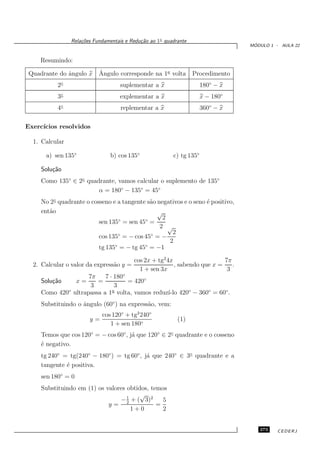 Rela¸oes Fundamentais e Redu¸˜o ao 1◦ quadrante
                    c˜                      ca
                                                                                    ´
                                                                                   MODULO 1 - AULA 22


    Resumindo:

              a        ˆ
 Quadrante do ˆngulo x Angulo corresponde na 1a volta             Procedimento
           2◦                       suplementar a x                   180◦ − x
           3◦                       explementar a x                   x − 180◦
           4◦                        replementar a x                  360◦ − x

Exerc´
     ıcios resolvidos

  1. Calcular

      a) sen 135◦                b) cos 135◦             c) tg 135◦

     Solu¸˜o
         ca
     Como 135◦ ∈ 2◦ quadrante, vamos calcular o suplemento de 135◦
                        α = 180◦ − 135◦ = 45◦
     No 2◦ quadrante o cosseno e a tangente s˜o negativos e o seno ´ positivo,
                                             a                     e
     ent˜o
        a                                       √
                                 ◦         ◦      2
                          sen 135 = sen 45 =
                                                 2 √
                                 ◦           ◦       2
                          cos 135 = − cos 45 = −
                                                    2
                          tg 135◦ = − tg 45◦ = −1

                                          cos 2x + tg2 4x                   7π
  2. Calcular o valor da express˜o y =
                                a                         , sabendo que x =    .
                                            1 + sen 3x                       3
                     7π    7 · 180◦
     Solu¸˜o
         ca         x=  =           = 420◦
                      3        3
     Como 420◦ ultrapassa a 1a volta, vamos reduz´ 420◦ − 360◦ = 60◦ .
                                                 ı-lo
     Substituindo o ˆngulo (60◦ ) na express˜o, vem:
                    a                       a
                              cos 120◦ + tg2 240◦
                         y=                                (1)
                                 1 + sen 180◦
     Temos que cos 120◦ = − cos 60◦ , j´ que 120◦ ∈ 2◦ quadrante e o cosseno
                                       a
     ´ negativo.
     e
     tg 240◦ = tg(240◦ − 180◦ ) = tg 60◦ , j´ que 240◦ ∈ 3◦ quadrante e a
                                            a
     tangente ´ positiva.
              e
     sen 180◦ = 0
     Substituindo em (1) os valores obtidos, temos
                                    1
                                         √
                                 − 2 + ( 3)2     5
                             y=                =
                                      1+0        2


                                                                                      273    CEDERJ
 