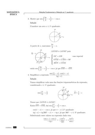 Rela¸oes Fundamentais e Redu¸˜o ao 1◦ quadrante
                                   c˜                      ca


                                        3π
               3. Mostre que sen           −x     = − cos x.
                                         2
                 Solu¸˜o
                     ca
                 Considere um arco x ∈ 1◦ quadrante.
                                                          y

                                                              B
                                                               x
                                                               A       x



                                                  3π
                 A partir de x, marcamos             − x.
                                                   2
                                    y
                                                 △ONB ≡ △OMC pois
                   3π
                    2   −x               B       
                                          x       OC = OB
                                                                    caso especial
                                        N      x 
                                                 
                                   O
                                                   O NB = C MO = 90◦
                                   M
                                                 
                                                 
                             C x                 
                                                  B ON = C OM

                                   3π
                 ent˜o sen
                    a                 −x      = − cos x j´ que OM = −ON.
                                                         a
                                    2
                                                      π
                                                sen   2
                                                          − x · cos(π − x)
               4. Simpliﬁcar a express˜o
                                      a                                    .
                                                           tg(−x)
                 Solu¸˜o
                     ca
                 Vamos simpliﬁcar cada uma das fun¸˜es trigonom´tricas da express˜o,
                                                  co           e                 a
                                   ◦
                 considerando x ∈ 1 quadrante.
                                                                       y
                                                                           C
                                                                   M
                                 π                                             B        ⌢     π
                             sen   −x                                                   AC=     −x
                                 2                                         x                  2
                                                                   O           NA   x



                 Temos que △ONB ≡ △OMC.
                                             π
                 Ent˜o ON = OM, da´ sen
                    a                 ı        − x = cos x.
                                             2
                    cos(π − x) = − cos x, j´ que π − x ∈ 2◦ quadrante
                                           a
                    tg(−x) = tg(360 − x) = − tg x, j´ que 360◦ − x ∈ 4◦ quadrante.
                                    ◦
                                                     a
                 Substituindo esses valores na express˜o dada vem:
                                                      a
                                        cos x · (− cos x)   −cos2 x     cos3 x
                                                          =       x = +        .
                                             − tg x         − sen x
                                                              cos
                                                                        sen x


CEDERJ   274
 