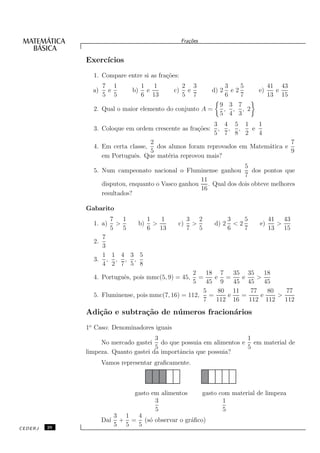 Fra¸oes
                                                           c˜


              Exerc´
                   ıcios
                1. Compare entre si as fra¸˜es:
                                          co
                     7 1             1   1              2 3              3    5         41 43
                a)    e         b)     e           c)    e        d) 2     e2      e)     e
                     5 5             6 13               5 7              6    7         13 15
                                                                    9 3 7
                2. Qual o maior elemento do conjunto A =             , , , 2
                                                                    5 4 3
                                                                  3 4 5 1   1
                3. Coloque em ordem crescente as fra¸˜es:
                                                    co             , , ,  e
                                                                  5 7 8 2   4
                                    2                                             7
                4. Em certa classe,   dos alunos foram reprovados em Matem´tica e
                                                                          a
                                    5                                             9
                   em Portuguˆs. Que mat´ria reprovou mais?
                              e           e
                                                                  5
                5. Num campeonato nacional o Fluminense ganhou       dos pontos que
                                                                  7
                                                    11
                   disputou, enquanto o Vasco ganhou . Qual dos dois obteve melhores
                                                    16
                   resultados?

              Gabarito
                        7   1             1    1          3   2          3    5         41   43
                1. a)     >          b)     >       c)      >     d) 2     <2      e)      >
                        5   5             6   13          7   5          6    7         13   15
                  7
                2.
                  3
                  1 1 4 3 5
                3. , , , ,
                  4 2 7 5 8
                                                  2   18 7                 35 35      18
                4. Portuguˆs, pois mmc(5, 9) = 45,
                          e                         =   e =                   e    >
                                                  5   45 9                 45 45      45
                                                     5   80                11    77    80   77
                5. Fluminense, pois mmc(7, 16) = 112, =      e                =     e     >
                                                     7   112               16   112 112     112

              Adi¸˜o e subtra¸˜o de n´ meros fracion´rios
                 ca          ca      u              a
              1o Caso: Denominadores iguais
                                      3                           1
                   No mercado gastei do que possuia em alimentos e em material de
                                      5                           5
              limpeza. Quanto gastei da importˆncia que possuia?
                                              a
                     Vamos representar graﬁcamente.



                             gasto em alimentos   gasto com material de limpeza
                                    3                    1
                                    5                    5
                         3 1  4
                     Da´ + = (s´ observar o gr´ﬁco)
                       ı          o             a
         26
                         5 5  5
CEDERJ
 