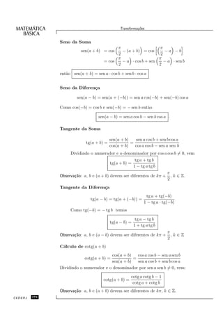 Transforma¸oes
                                                          c˜


               Seno da Soma
                                             π                    π
                          sen(a + b) = cos     − (a + b) = cos      −a −b
                                             2                    2
                                             π                   π
                                       = cos   − a · cos b + sen    − a · sen b
                                             2                   2

               ent˜o sen(a + b) = sen a · cos b + sen b · cos a
                  a


               Seno da Diferen¸a
                              c

                        sen(a − b) = sen(a + (−b)) = sen a cos(−b) + sen(−b) cos a

               Como cos(−b) = cos b e sen(−b) = − sen b ent˜o
                                                           a

                                    sen(a − b) = sen a cos b − sen b cos a .

               Tangente da Soma

                                           sen(a + b)   sen a cos b + sen b cos a
                             tg(a + b) =              =
                                           cos(a + b)   cos a cos b − sen a sen b
                    Dividindo o numerador e o denominador por cos a cos b = 0, vem
                                                          tg a + tg b
                                           tg(a + b) =
                                                         1 − tg a tg b
                                                                            π
               Observa¸˜o: a, b e (a + b) devem ser diferentes de kπ +
                      ca                                                      , k ∈ Z.
                                                                            2
               Tangente da Diferen¸a
                                  c
                                                                 tg a + tg(−b)
                                tg(a − b) = tg(a + (−b)) =
                                                               1 − tg a · tg(−b)
                    Como tg(−b) = − tg b temos

                                                          tg a − tg b
                                           tg(a − b) =
                                                         1 + tg a tg b
                                                                            π
               Observa¸˜o: a, b e (a − b) devem ser diferentes de kπ +
                      ca                                                      ,k∈Z
                                                                            2
               C´lculo de cotg(a + b)
                a
                                        cos(a + b)   cos a cos b − sen a sen b
                            cotg(a + b) =          =
                                        sen(a + b)   sen a cos b + sen b cos a
               Dividindo o numerador e o denominador por sen a sen b = 0, vem:
                                                       cotg a cotg b − 1
                                       cotg(a + b) =
                                                        cotg a + cotg b
               Observa¸˜o: a, b e (a + b) devem ser diferentes de kπ, k ∈ Z.
                      ca
CEDERJ   278
 