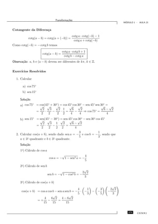 Transforma¸oes
                                            c˜
                                                                                ´
                                                                               MODULO 1 - AULA 23


Cotangente da Diferen¸a
                     c
                                               cotg a · cotg(−b) − 1
           cotg(a − b) = cotg(a + (−b)) =
                                                cotg a + cotg(−b)
Como cotg(−b) = − cotg b temos

                                       cotg a · cotg b + 1
                      cotg(a − b) =
                                        cotg b − cotg a
Observa¸˜o: a, b e (a − b) devem ser diferentes de kπ, k ∈ Z.
       ca


Exerc´
     ıcios Resolvidos

  1. Calcular

       a) cos 75◦
       b) sen 15◦

     Solu¸˜o
         ca
              ◦        ◦     ◦        ◦       ◦        ◦     ◦
     a) cos 75 = cos(45 + 30√ = cos 45 cos 30 − sen 45 sen 30 = √
                  √ √
                               )
                                     √      √               √
                   2     3      2 1     6     2               6− 2
                =    ·     −     · =      −     ⇒ cos 75◦ =
                  2    2      2 2     4      4                 4
              ◦           ◦     ◦         ◦
                                              30◦       ◦
     b) sen 15 = sen(45 − 30 ) = sen 45 cos √ − sen 30 cos 45
                                                              ◦
                   √ √            √     √
                     2      3 1     2      6− 2
                 =     ·     − ·      =
                    2     2    2 2          4
                                               3          1
  2. Calcular cos(a + b), sendo dado sen a = − e cos b = − , sendo que
                                               5          3
     a ∈ 3◦ quadrante e b ∈ 3◦ quadrante.
     Solu¸˜o
         ca
     1◦ ) C´lculo de cos a
           a
                                       √               4
                              cos a = − 1 − sen2 a = −
                                                       5
     2◦ ) C´lculo de sen b
           a
                                                      √
                                      √              2 2
                             sen b = − 1 − cos2b = −
                                                      3
     3◦ ) C´lculo de cos(a + b)
           a
                                                                          √
                                                4    1            3      2 2
      cos(a + b) = cos a cos b − sen a sen b = − · −          − −      −
                                                5    3            5       3
                             √            √
                      4    6 2      4−6 2
                 =+ −            =
                     15      15         15


                                                                                  279    CEDERJ
 