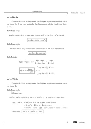 Transforma¸oes
                                             c˜
                                                                                       ´
                                                                                      MODULO 1 - AULA 23


Arco Duplo

      Trata-se de obter as express˜es das fun¸˜es trigonom´tricas dos arcos
                                  o          co           e
              ´
da forma 2a. E um caso particular das f´rmulas de adi¸˜o, ´ suﬁciente fazer
                                        o              ca e
a = b.

C´lculo de cos 2a
 a

  cos 2a = cos(a + a) = cos a cos a − sen a sen b ⇒ cos 2a = cos2 a − sen2 a

                              cos 2a = cos2 a − sen2 a

C´lculo de sen 2a
 a

   sen 2a = sen(a + a) = sen a cos a + sen a cos a ⇒ sen 2a = 2 sen a cos a

                               sen 2a = 2 sen a cos a

C´lculo tg 2a
 a
                                       tg a + tg a       2 tg a
                  tg 2a = tg(a + a) =                =
                                     1 − tg a · tg a   1 − tg2 a
                                                    π
                                        a = kπ + , k ∈ Z
                                       
                              2 tg a                2
                    tg 2a =        2
                                     ,     e
                            1 − tg a   
                                        a = kπ + π , k ∈ Z
                                       
                                                     4

Arco Triplo

      Trata-se de obter as express˜es das fun¸˜es trigonom´tricas dos arcos
                                  o          co           e
da forma 3a.

C´lculo de cos 3a
 a
     Sabemos que:

   cos2 a − sen2 a = cos 2a ⇒ cos 2a = 2 cos2 a − 1 e sen 2a = 2 sen a cos a

     Logo,      cos 3a = cos(2a + a) = cos 2a cos a − sen 2a sen a
                       = (2 cos2 a − 1) cos a − 2 sen2 a cos a
                       = 2 cos3 a − cos a − 2(1 − cos2 a) cos a = 4cos3 a − 3 cos a

     Temos que         cos 3a = 4 cos3 a − 3 cos a




                                                                                         281    CEDERJ
 