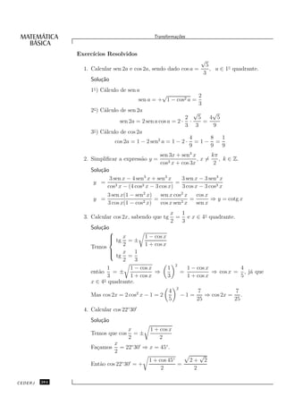 Transforma¸oes
                                                         c˜


               Exerc´
                    ıcios Resolvidos
                                                                       √
                                                                        5
                 1. Calcular sen 2a e cos 2a, sendo dado cos a =          , a ∈ 1◦ quadrante.
                                                                       3
                    Solu¸˜o
                        ca
                    1◦ ) C´lculo de sen a
                          a
                                                  √               2
                                        sen a = + 1 − cos2 a =
                                                                  3
                     ◦
                    2 ) C´lculo de sen 2a
                         a                                      √      √
                                                            2     5   4 5
                                sen 2a = 2 sen a cos a = 2 · ·      =
                                                            3 3        9
                     ◦
                    3 ) C´lculo de cos 2a
                         a
                                                              4       8   1
                              cos 2a = 1 − 2 sen2 a = 1 − 2 · = 1 − =
                                                              9       9   9
                                                 sen 3x + sen3 x      kπ
                 2. Simpliﬁcar a express˜o y =
                                        a            3 x + cos 3x
                                                                  ,x=    , k ∈ Z.
                                                 cos                   2
                    Solu¸˜o
                        ca
                            3 sen x − 4 sen3 x + sen3 x    3 sen x − 3 sen3 x
                     y =                                 =
                           cos3 x − (4 cos3 x − 3 cos x)   3 cos x − 3 cos3 x
                           3 sen x(1 − sen2 x)    sen x cos2 x   cos x
                     y =                   2 x)
                                                =           2x
                                                               =       ⇒ y = cotg x
                           3 cos x(1 − cos        cos x sen      sen x
                                                        x  1
                 3. Calcular cos 2x, sabendo que tg       = e x ∈ 4◦ quadrante.
                                                        2  3
                    Solu¸˜o
                        ca
                            
                             tg x = ± 1 − cos x
                            
                            
                    Temos        2        1 + cos x
                            
                             tg x = 1
                            
                                 2    3
                                                          2
                           1        1 − cos x       1             1 − cos x          4
                    ent˜o = ±
                       a                      ⇒               =             ⇒ cos x = , j´ que
                                                                                         a
                           3        1 + cos x       3             1 + cos x          5
                    x ∈ 4◦ quadrante.
                                                          2
                                       2              4              7             7
                    Mas cos 2x = 2 cos x − 1 = 2              −1 =      ⇒ cos 2x = .
                                                      5              25           25
                 4. Calcular cos 22◦ 30′
                    Solu¸˜o
                        ca
                                    x        1 + cos x
                    Temos que cos     =±
                                    2            2
                              x
                    Fa¸amos
                      c         = 22◦ 30′ ⇒ x = 45◦ .
                              2
                                                                       √
                                             1 + cos 45◦          2+       2
                    Ent˜o cos 22◦ 30′ = +
                       a                                 =
                                                  2                2

CEDERJ   284
 