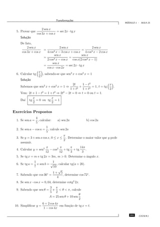 Transforma¸oes
                                          c˜
                                                                                  ´
                                                                                 MODULO 1 - AULA 23


                      2 sen x
  5. Provar que                  = sec 2x · tg x
                  cos 3x + cos x
     Solu¸˜o
         ca
     De fato,
           2 sen x                 2 sen x                   2 sen x
                      =                              =
      cos 3x + cos x     4 cos3 x − 3 cos x + cos x     4 cos3 x − 2 cos x
                              sen x                  sen x
                      =                    =
                         2 cos3 x − cos x    cos x(2 cos2 x − 1)
                             sen x
                      =                 = sec 2x · tg x
                         cos x · cos 2x
                   x
  6. Calcular tg     , sabendo-se que sen2 x + cos2 x = 1
                   2
     Solu¸˜o
          ca
                      2         2            2t       1 − t2               x
     Sabemos que sen x + cos x = 1 ⇒            2
                                                   +       2
                                                             = 1, t = tg     .
                                            1+t       1+t                  2
     Vem: 2t + 1 − t2 = 1 + t2 ⇒ 2t2 − 2t = 0 ⇒ t = 0 ou t = 1.
                x           x
     Da´ tg = 0 ou tg = 1
        ı
                2           2


Exerc´
     ıcios Propostos
                4
  1. Se sen a = , calcular:      a) sen 2a         b) cos 2a
                5
                        1
  2. Se sen a − cos a = , calcule sen 2a
                        5
                                      π
  3. Se y = 3 + sen x cos x, 0 ≤ x ≤ . Determine o maior valor que y pode
                                      2
     assumir.
                         π         π      π     14π
  4. Calcular y = sen2      − cos2    + tg + tg     .
                         12        12     3      3
  5. Se tg x = m e tg 2x = 3m, m > 0. Determine o ˆngulo x.
                                                  a
              1            1
  6. Se tg a =  e sen b = √ , calcular tg(a + 2b).
              7            10
                               √
                        ◦  1+ 5
  7. Sabendo que cos 36 =        , determine cos 72◦ .
                              4
  8. Se sen x · cos x = 0, 04, determine cotg2 2x.
                          3 π
  9. Sabendo que sen θ =    e < θ < π, calcule
                          5 2
                                               θ
                         A = 25 sen θ + 10 sen
                                               2
                    6 + 2 cos 4x
 10. Simpliﬁcar y =              em fun¸˜o de tg x = t.
                                       ca
                     1 − cos 4x

                                                                                    285    CEDERJ
 