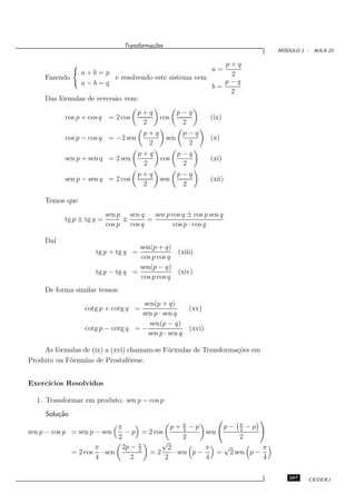 Transforma¸oes
                                           c˜
                                                                             ´
                                                                            MODULO 1 - AULA 23

                                                            p+q
                a+b=p                                          a=
     Fazendo               e resolvendo este sistema vem     2
                a−b=q                                       p−q
                                                         b=
                                                             2
     Das f´rmulas de revers˜o vem:
          o                a
                                     p+q                p−q
           cos p + cos q = 2 cos              cos              (ix)
                                      2                  2
                                        p+q              p−q
           cos p − cos q = −2 sen                 sen          (x)
                                         2                2
                                      p+q               p−q
           sen p + sen q = 2 sen              cos              (xi)
                                       2                 2
                                     p+q                p−q
           sen p − sen q = 2 cos              sen              (xii)
                                      2                  2

     Temos que
                           sen p sen q   sen p cos q ± cos p sen q
           tg p ± tg q =        ±      =
                           cos p cos q          cos p · cos q

     Da´
       ı
                                   sen(p + q)
                     tg p + tg q =             (xiii)
                                   cos p cos q
                                   sen(p − q)
                     tg p − tg q =             (xiv)
                                   cos p cos q
     De forma similar temos:
                                    sen(p + q)
                 cotg p + cotg q =                 (xv)
                                   sen p · sen q
                                      sen(p − q)
                 cotg p − cotg q = −               (xvi)
                                     sen p · sen q

    As f´rmulas de (ix) a (xvi) chamam-se F´rmulas de Transforma¸˜es em
        o                                  o                    co
Produto ou F´rmulas de Prostaf´rese.
            o                   e


Exerc´
     ıcios Resolvidos

  1. Transformar em produto: sen p − cos p
     Solu¸˜o
         ca
                            π                p+ π −p
                                                  2
                                                             p− π −p
                                                                  2
sen p − cos p = sen p − sen    − p = 2 cos              sen
                            2                     2               2
                                          √
                      π       2p − π
                                   2        2           π    √          π
              = 2 cos · sen          =2       · sen p −     = 2 sen p −
                      4          2         2            4               4

                                                                               287    CEDERJ
 
