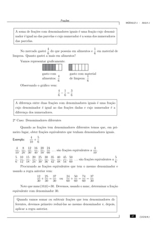 Fra¸oes
                                        c˜
                                                                                      ´
                                                                                     MODULO 1 - AULA 1



  A soma de fra¸˜es com denominadores iguais ´ uma fra¸˜o cujo denomi-
                 co                             e        ca
  nador ´ igual ao das parcelas e cujo numerador ´ a soma dos numeradores
        e                                        e
  das parcelas.

                        4                           1
     No mercado gastei do que possuia em alimentos e em material de
                        6                           6
limpeza. Quanto gastei a mais em alimentos?
     Vamos representar graﬁcamente.


                   gasto com                   gasto com material
                              4                            1
                   alimentos:                  de limpeza:
                              6                            6
     Observando o gr´ﬁco vem:
                    a
                                   4 1  3
                                    − =
                                   6 6  6

  A diferen¸a entre duas fra¸˜es com denominadores iguais ´ uma fra¸˜o
            c               co                            e        ca
  cujo denominador ´ igual ao das fra¸˜es dadas e cujo numerador ´ a
                     e                co                           e
  diferen¸a dos numeradores.
         c

2o Caso: Denominadores diferentes

     Quando as fra¸˜es tem denominadores diferentes temos que, em pri-
                     co
meiro lugar, obter fra¸˜es equivalentes que tenham denominadores iguais.
                      co
             4   5
Exemplo:       +
             10 6
  4 8 12 16 20 24                                                4
     ,     ,   ,   ,   ,     . . . s˜o fra¸˜es equivalentes a
                                    a     co                        .
  10 20 30 40 50 60                                              10
  5 10 15 20 25 30 35 40 45 50                                                  5
   ,     ,   ,   ,   ,     ,    ,     ,   ,     . . . s˜o fra¸˜es equivalentes a .
                                                       a     co
  6 12 18 24 30 36 42 48 54 60                                                  6
       Procurando as fra¸˜es equivalentes que tem o mesmo denominador e
                         co
usando a regra anterior vem:
                   12 25   37            24 50   74   37
                     +   =          ou     +   =    =
                   30 30   30            60 60   60   30
     Note que mmc(10,6)=30. Devemos, usando o mmc, determinar a fra¸˜o
                                                                   ca
equivalente com denominador 30.

   Quando vamos somar ou subtrair fra¸˜es que tem denominadores di-
                                         co
  ferentes, devemos primeiro reduz´
                                  ı-las ao mesmo denominador e, depois,
  aplicar a regra anterior.

                                                                                         27   CEDERJ
 