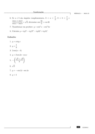 Transforma¸oes
                                         c˜
                                                                   ´
                                                                  MODULO 1 - AULA 23

                                                  π         π
  6. Se a e b s˜o ˆngulos complementares, 0 < a < , 0 < b <
                a a                                           e
                                                  2         2
     sen a + sen b √                  3a
                   = 3, determine sen    + cos 3b
     sen a − sen b                     5
  7. Transformar em produto: y = sen2 x − sen2 3x

  8. Calcular y = tg 9◦ − tg 27◦ − tg 63◦ + tg 81◦


Gabarito

  1. y = cotg x
               1
  2. y =
               8
  3. 2 sen(a − b)

  4. y = 2 sen 2x · cos x
         √      √
           2+ 6
  5. −
             8
       √
  6.       2

  7. y = − sen 2x · sen 4x

  8. y = 4




                                                                     289    CEDERJ
 