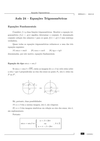 Equa¸oes Trigonom´tricas
                                   c˜           e
                                                                                 ´
                                                                                MODULO 1 - AULA 24


        Aula 24 – Equa¸˜es Trigonom´tricas
                      co           e

Equa¸˜es Fundamentais
    co

     Considere f e g duas fun¸˜es trigonom´tricas. Resolver a equa¸˜o tri-
                             co            e                      ca
gonom´trica f (x) = g(x) signiﬁca determinar o conjunto S, denominado
      e
conjunto solu¸˜o dos n´ meros r para os quais f (r) = g(r) ´ uma senten¸a
             ca       u                                    e           c
verdadeira.
     Quase todas as equa¸˜es trigonom´tricas reduzem-se a uma das trˆs
                        co           e                              e
equa¸˜es seguintes:
    co
     1a ) sen a = sen b        2a ) cos a = cos b     3a ) tg a = tg b
denominadas, por este motivo, equa¸˜es fundamentais.
                                  co



Equa¸˜o do tipo sen α = sen β
    ca

      Se sen α = sen β = OP1 , ent˜o as imagens de α e β no ciclo est˜o sobre
                                  a                                   a
a reta r que ´ perpendicular ao eixo dos senos no ponto P1 , isto ´, est˜o em
             e                                                    e     a
        ′
P ou P .



                 P′       P1      P
                                      r
                                          ou              O
                          O
                                                          P1
                                                                    r
                                                P              P′




     H´, portanto, duas possibilidades:
      a
     1a ) α e β tˆm a mesma imagem, isto ´, s˜o cˆngruos.
                 e                       e a o
      2a ) α e β tˆm imagens sim´tricas em rela¸˜o ao eixo dos senos, isto ´,
                  e             e              ca                          e
s˜o suplementares.
 a
     Portanto

                                      
                                      
                                    α = β + 2kπ
                                      
                sen α = sen β ⇔         ou        , k∈Z
                                
                                
                                  α = π − β + 2kπ


                                                                                   291    CEDERJ
 