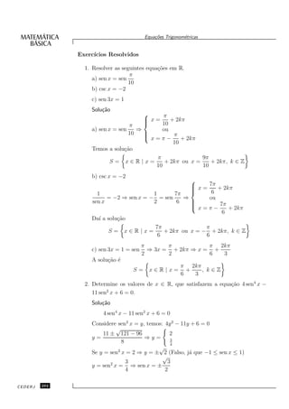 Equa¸oes Trigonom´tricas
                                             c˜           e


               Exerc´
                    ıcios Resolvidos

                 1. Resolver as seguintes equa¸˜es em R.
                                              co
                                   π
                    a) sen x = sen
                                   10
                    b) csc x = −2
                   c) sen 3x = 1
                   Solu¸˜o
                       ca
                                             π
                                        x=
                                                + 2kπ
                                  π          10
                   a) sen x = sen    ⇒       ou
                                  10   
                                        x = π − π + 2kπ
                                       
                                                  10
                   Temos a solu¸˜o
                                ca
                                           π                9π
                           S= x∈R|x=           + 2kπ ou x =    + 2kπ, k ∈ Z
                                           10               10
                   b) csc x = −2
                                                      
                                                       x = 7π + 2kπ
                                                      
                                                      
                                                            6
                     1                   1       7π
                         = −2 ⇒ sen x = − = sen     ⇒       ou
                   sen x                 2        6   
                                                      
                                                       x = π − 7π + 2kπ
                                                      
                                                                 6
                   Da´ a solu¸˜o
                      ı      ca
                                          7π               π
                         S= x∈R|x=           + 2kπ ou x = − + 2kπ, k ∈ Z
                                           6               6
                                         π       π           π 2kπ
                   c) sen 3x = 1 = sen     ⇒ 3x = + 2kπ ⇒ x = +
                                         2       2           6  3
                   A solu¸˜o ´
                         ca e
                                                         π 2kπ
                                    S=     x∈R|x=          +   , k∈Z
                                                         6   3
                 2. Determine os valores de x ∈ R, que satisfazem a equa¸˜o 4 sen4 x −
                                                                        ca
                          2
                    11 sen x + 6 = 0.
                   Solu¸˜o
                       ca
                        4 sen4 x − 11 sen2 x + 6 = 0
                   Considere sen2 x = y, temos: 4y 2 − 11y + 6 = 0
                             √
                       11 ± 121 − 96              2
                   y=                   ⇒y=       3
                               8                  4
                                             √
                   Se y = sen2 x = 2 ⇒ y = ± 2 (Falso, j´ que −1 ≤ sen x ≤ 1)
                                                          a
                                               √
                                 3               3
                   y = sen2 x = ⇒ sen x = ±
                                 4              2

CEDERJ   292
 