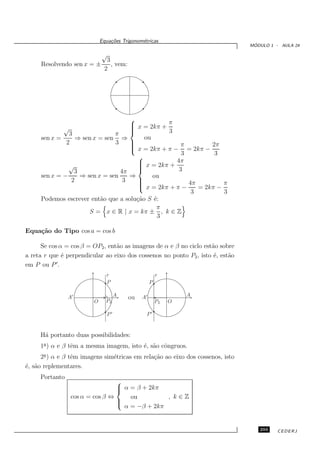 Equa¸oes Trigonom´tricas
                                 c˜           e
                                                                                 ´
                                                                                MODULO 1 - AULA 24

                             √
                               3
     Resolvendo sen x = ±        , vem:
                              2




                                    
                                     x = 2kπ + π
                                    
             √                      
                                               3
               3               π
     sen x =      ⇒ sen x = sen ⇒        ou
              2                3    
                                    
                                     x = 2kπ + π − π = 2kπ − 2π
                                    
                                                     3         3
                                      
                                       x = 2kπ +  4π
               √                      
                                      
                 3               4π                3
     sen x = −     ⇒ sen x = sen    ⇒       ou
                2                 3   
                                      
                                       x = 2kπ + π − 4π = 2kπ − π
                                      
                                                       3         3
     Podemos escrever ent˜o que a solu¸˜o S ´:
                          a           ca    e
                                             π
                      S = x ∈ R | x = kπ ± , k ∈ Z
                                              3

Equa¸˜o do Tipo cos a = cos b
    ca

      Se cos α = cos β = OP2 , ent˜o as imagens de α e β no ciclo est˜o sobre
                                  a                                  a
a reta r que ´ perpendicular ao eixo dos cossenos no ponto P2 , isto ´, est˜o
              e                                                       e    a
            ′
em P ou P .
                               r                        r
                               P                    P

                                    A                            A
                A′
                               P2
                                          ou   A′
                         O                              P2   O

                               P′               P′


     H´ portanto duas possibilidades:
      a
     1a ) α e β tˆm a mesma imagem, isto ´, s˜o cˆngruos.
                 e                       e a o
      2a ) α e β tˆm imagens sim´tricas em rela¸˜o ao eixo dos cossenos, isto
                  e             e              ca
´, s˜o replementares.
e a
     Portanto
                                 
                                  α = β + 2kπ
                                 
                 cos α = cos β ⇔     ou         , k∈Z
                                 
                                 
                                   α = −β + 2kπ


                                                                                   293    CEDERJ
 