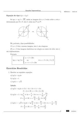 Equa¸oes Trigonom´tricas
                                c˜           e
                                                                                 ´
                                                                                MODULO 1 - AULA 24


Equa¸˜o do tipo tg α = tg β
    ca

     Se tg α = tg β = AT , ent˜o as imagens de α e β est˜o sobre a reta r
                                a                       a
determinada por O e T , isto ´, est˜o em P ou P ′ .
                             e     a

                                T
                            P                  P


                                A     ou           O
                                                            A
                        O

                 P′
                                                       P′
                r                                           T
                                                                r

     H´, portanto, duas possibilidades:
      a
     1a ) α e β tˆm a mesma imagem, isto ´, s˜o cˆngruos.
                 e                       e a o
     2a ) α e β tˆm imagens sim´tricas em rela¸˜o ao centro do ciclo, isto ´,
                 e             e              ca                           e
s˜o explementares.
 a
     Portanto
                       
                        α = β + 2kπ
                       
         tg α = tg β ⇔     ou            ⇔ α = β + kπ, k ∈ Z
                       
                       
                         α = π + β + 2kπ


Exerc´
     ıcios Resolvidos
  1. Resolver as seguintes equa¸˜es:
                               co
     a) tg 5x = tg 4x
     b) tg 3x = 1
                 √
     c) tg 4x = − 3

     Solu¸˜o
         ca
     a) tg 5x = tg 4x ⇒ 5x = 4x + kπ ⇒ x = kπ
                       S = {x ∈ R | x = kπ, k ∈ Z}
                       π         π               π    kπ
     b) tg 3x = 1 = tg ⇒ 3x = + kπ ⇒ x =            +
                       4         4               12    3
                                     kπ    π
                    S= x∈R|x=            + , k∈Z
                                      3    12
                  √               2π          2π            π kπ
     c) tg 4x = − 3 ⇒ tg 4x = tg      ⇒ 4x =      + kπ ⇒ x = +
                                   3           3            6  4
                                      kπ π
                    S= x∈R|x=            + , k∈Z
                                       4    6
                                                                                   295    CEDERJ
 