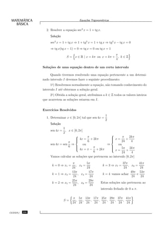 Equa¸oes Trigonom´tricas
                                              c˜           e


                 2. Resolver a equa¸˜o sec2 x = 1 + tg x.
                                   ca
                    Solu¸˜o
                        ca
                    sec2 x = 1 + tg x ⇒ 1 + tg2 x = 1 + tg x ⇒ tg2 x − tg x = 0
                    ⇒ tg x(tg x − 1) = 0 ⇒ tg x = 0 ou tg x = 1
                                                                      π
                                S = x ∈ R | x = kπ ou x = kπ +          , k∈Z
                                                                      4

               Solu¸˜es de uma equa¸˜o dentro de um certo intervalo
                   co              ca

                    Quando tivermos resolvendo uma equa¸˜o pertencente a um determi-
                                                           ca
               nado intervalo I devemos fazer o seguinte procedimento:
                     1◦ ) Resolvemos normalmente a equa¸˜o, n˜o tomando conhecimento do
                                                         ca  a
               intervalo I at´ obtermos a solu¸˜o geral.
                              e               ca
                    2◦ ) Obtida a solu¸˜o geral, atribu´
                                      ca               ımos a k ∈ Z todos os valores inteiros
               que acarretem as solu¸˜es estarem em I.
                                     co


               Exerc´
                    ıcios Resolvidos
                                                               1
                 1. Determinar x ∈ [0, 2π] tal que sen 4x =
                                                               2
                    Solu¸˜o
                        ca
                             1
                    sen 4x = , x ∈ [0, 2π]
                             2
                                                        
                                              π           x = π + 2kπ
                                     4x = + 2kπ
                                                        
                                                         
                                π            6               24    4
                    sen 4x = sen ⇒         ou          ⇒     ou
                                6                       
                                     4x = π − π + 2kπ
                                                        
                                                          x = 5π + 2kπ
                                                         
                                                6               24   4
                    Vamos calcular as solu¸˜es que pertencem ao intervalo [0, 2π]
                                          co

                                   π         5π                          37π         41π
                      k = 0 ⇒ x1 =    , x2 =                k = 3 ⇒ x7 =     , x8 =
                                   24        24                           24          24
                                   13π        17π                              49π 53π
                      k = 1 ⇒ x3 =     , x4 =               k = 4 vamos achar      e
                                    24         24                               24    24
                                   25π        29π
                      k = 2 ⇒ x5 =     , x6 =              Estas solu¸˜es n˜o pertencem ao
                                                                     co    a
                                    24         24
                                                           intervalo fechado de 0 a π.

                                     π 5π 13π 17π 25π 29π 37π 41π
                              S=       ,  ,   ,    ,    ,    ,    ,
                                     24 24 24   24   24   24   24   24


CEDERJ   296
 