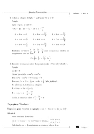 Equa¸oes Trigonom´tricas
                               c˜           e
                                                                             ´
                                                                            MODULO 1 - AULA 24


  2. Achar as solu¸˜es de tg 6x = tg 2x para 0 ≤ x ≤ 2π.
                  co
     Solu¸˜o
         ca
     tg 6x = tg 2x, x ∈ [0, 2π]
                                            kπ
     ⇒ 6x = 2x + kπ ⇒ 4x = kπ ⇒ x =
                                             4
                                                 3π               3π
           k=0⇒x=0                k=3⇒x=                   k=6⇒x=
                                                  4                2
                  π                                               7π
           k=1⇒x=                 k=4⇒x=π                  k=7⇒x=
                  4                                                4
                  π                              5π
           k=2⇒x=                 k=5⇒x=                   k = 8 ⇒ x = 2π
                  2                               4
                           π 3π 5π 7π
     Excluindo os valores ,     ,   ,   para os quais n˜o existem as
                                                       a
                           4 4    4   4
     tangentes de 6x e 2x, vem:
                                        π      3π
                            S=     0,     , π,    , 2π
                                        2       2

  3. Encontre a soma das ra´ da equa¸˜o cos 2x = 0 no intervalo [0, π].
                           ızes     ca
     Solu¸˜o
         ca
     cos 2x = 0
     Temos que cos 2x = cos2 x − sen2 x.
     Da´ cos2 x − sen2 x = 0 ⇒ cos 2x = 0
        ı
                              π             π
     Portanto, 2x = 2kπ ± ⇒ x = kπ ± (Solu¸˜o Geral).
                                              ca
                              2             4
     No intervalo [0, π] temos as solu¸˜es:
                                      co
                          π     π
     k = 0 ⇒ x = 0π + =
                          4     4
                        π     3π
     k=1⇒x=π− =
                        4      4
                                   π 3π
     Assim, a soma das ra´ ´ +
                            ızes e        =π
                                   4   4

Equa¸˜es Cl´ssicas
    co     a
Sugest˜es para resolver a equa¸˜o: a sen x + b cos x = c (a, b, c ∈ R∗ )
      o                       ca

M´todo 1
 e
     Fazer mudan¸a de vari´vel
                c         a
                                                         au + bv = c
     sen x = u e cos x = v e resolvemos o sistema
                                                         u2 + v 2 = 1
     Calculando u e v, determinamos os poss´
                                           ıveis valores de x.
                                                                               297    CEDERJ
 