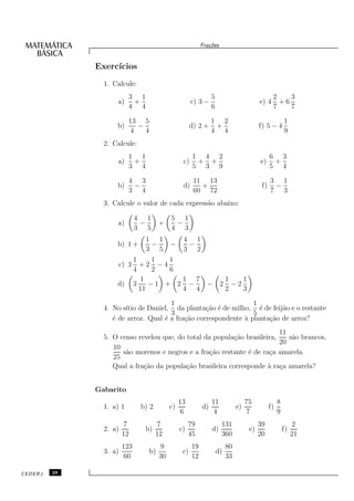Fra¸oes
                                                               c˜


              Exerc´
                   ıcios
                1. Calcule:
                          3 1                                    5                               2    3
                    a)     +                           c) 3 −                             e) 4     +6
                          4 4                                    6                               7    7

                          13 5                                   1 2                                     1
                    b)      −                          d) 2 +     +                       f) 5 − 4
                          4   4                                  4 4                                     9
                2. Calcule:
                          1 1                          1 4 2                                    6 3
                    a)     +                      c)    + +                               e)     +
                          3 4                          5 3 9                                    5 4

                          4 3                           11 13                                   3 1
                    b)     −                      d)      +                                f)    −
                          3 4                           60 72                                   7 3
                3. Calcule o valor de cada express˜o abaixo:
                                                  a

                              4 1           5 1
                    a)         −       +     −
                              3 5           4 3
                             1 1    4 1
                    b) 1 +     −  −  −
                             3 5    3 2
                        1      1  1
                    c) 3 + 2 − 4
                        4      2  6
                           1        1 7    1   1
                    d) 3      −1 + 2 −  − 2 −2
                          11        4 4    2   3

                                      1                          1
                4. No s´ de Daniel, da planta¸˜o ´ de milho, ´ de feij˜o e o restante
                       ıtio                       ca e             e      a
                                      3                          5
                   ´ de arroz. Qual ´ a fra¸˜o correspondente ` planta¸˜o de arroz?
                   e                e      ca                 a       ca
                                                                          11
                5. O censo revelou que, do total da popula¸˜o brasileira,
                                                           ca                s˜o brancos,
                                                                              a
                                                                          20
                   10
                      s˜o morenos e negros e a fra¸˜o restante ´ de ra¸a amarela.
                       a                           ca          e      c
                   25
                   Qual a fra¸˜o da popula¸˜o brasileira corresponde ` ra¸a amarela?
                             ca            ca                         a c


              Gabarito
                                                 13              11                 75               8
                1. a) 1        b) 2         c)              d)                 e)               f)
                                                 6                4                  7               9
                         7            7               79              131                 39                  2
                2. a)           b)               c)              d)                  e)                  f)
                        12            12              45              360                 20                  21
                        123            9               19                 80
                3. a)             b)              c)                 d)
                         60            30              12                 33

CEDERJ   28
 